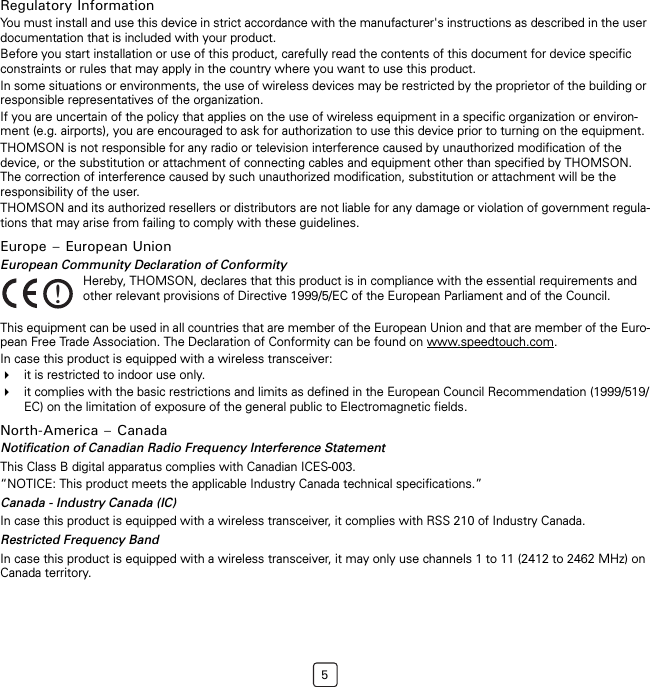 5Regulatory InformationYou must install and use this device in strict accordance with the manufacturer&apos;s instructions as described in the user documentation that is included with your product.Before you start installation or use of this product, carefully read the contents of this document for device specific constraints or rules that may apply in the country where you want to use this product.In some situations or environments, the use of wireless devices may be restricted by the proprietor of the building or responsible representatives of the organization.If you are uncertain of the policy that applies on the use of wireless equipment in a specific organization or environ-ment (e.g. airports), you are encouraged to ask for authorization to use this device prior to turning on the equipment.THOMSON is not responsible for any radio or television interference caused by unauthorized modification of the device, or the substitution or attachment of connecting cables and equipment other than specified by THOMSON. The correction of interference caused by such unauthorized modification, substitution or attachment will be the responsibility of the user.THOMSON and its authorized resellers or distributors are not liable for any damage or violation of government regula-tions that may arise from failing to comply with these guidelines.Europe – European UnionEuropean Community Declaration of ConformityThis equipment can be used in all countries that are member of the European Union and that are member of the Euro-pean Free Trade Association. The Declaration of Conformity can be found on www.speedtouch.com.In case this product is equipped with a wireless transceiver:it is restricted to indoor use only.it complies with the basic restrictions and limits as defined in the European Council Recommendation (1999/519/EC) on the limitation of exposure of the general public to Electromagnetic fields.North-America – CanadaNotification of Canadian Radio Frequency Interference StatementThis Class B digital apparatus complies with Canadian ICES-003.“NOTICE: This product meets the applicable Industry Canada technical specifications.”Canada - Industry Canada (IC)In case this product is equipped with a wireless transceiver, it complies with RSS 210 of Industry Canada.Restricted Frequency BandIn case this product is equipped with a wireless transceiver, it may only use channels 1 to 11 (2412 to 2462 MHz) on Canada territory.!Hereby, THOMSON, declares that this product is in compliance with the essential requirements and other relevant provisions of Directive 1999/5/EC of the European Parliament and of the Council.