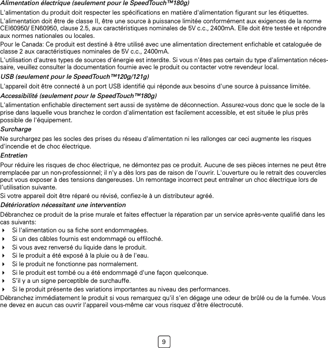 9Alimentation électrique (seulement pour le SpeedTouch™180g)L&apos;alimentation du produit doit respecter les spécifications en matière d&apos;alimentation figurant sur les étiquettes.L&apos;alimentation doit être de classe II, être une source à puissance limitée conformément aux exigences de la norme CEI60950/ EN60950, clause 2.5, aux caractéristiques nominales de 5V c.c., 2400mA. Elle doit être testée et répondre aux normes nationales ou locales.Pour le Canada: Ce produit est destiné à être utilisé avec une alimentation directement enfichable et cataloguée de classe 2 aux caractéristiques nominales de 5V c.c., 2400mA.L&apos;utilisation d&apos;autres types de sources d&apos;énergie est interdite. Si vous n&apos;êtes pas certain du type d&apos;alimentation néces-saire, veuillez consulter la documentation fournie avec le produit ou contacter votre revendeur local.USB (seulement pour le SpeedTouch™120g/121g)L&apos;appareil doit être connecté à un port USB identifié qui réponde aux besoins d&apos;une source à puissance limitée.Accessibilité (seulement pour le SpeedTouch™180g)L&apos;alimentation enfichable directement sert aussi de système de déconnection. Assurez-vous donc que le socle de la prise dans laquelle vous branchez le cordon d&apos;alimentation est facilement accessible, et est située le plus près possible de l&apos;équipement.SurchargeNe surchargez pas les socles des prises du réseau d&apos;alimentation ni les rallonges car ceci augmente les risques d&apos;incendie et de choc électrique.EntretienPour réduire les risques de choc électrique, ne démontez pas ce produit. Aucune de ses pièces internes ne peut être remplacée par un non-professionnel; il n&apos;y a dès lors pas de raison de l&apos;ouvrir. L&apos;ouverture ou le retrait des couvercles peut vous exposer à des tensions dangereuses. Un remontage incorrect peut entraîner un choc électrique lors de l’utilisation suivante.Si votre appareil doit être réparé ou révisé, confiez-le à un distributeur agréé.Détérioration nécessitant une interventionDébranchez ce produit de la prise murale et faites effectuer la réparation par un service après-vente qualifié dans les cas suivants:Si l&apos;alimentation ou sa fiche sont endommagées.Si un des câbles fournis est endommagé ou effiloché.Si vous avez renversé du liquide dans le produit.Si le produit a été exposé à la pluie ou à de l&apos;eau.Si le produit ne fonctionne pas normalement.Si le produit est tombé ou a été endommagé d&apos;une façon quelconque.S’il y a un signe perceptible de surchauffe.Si le produit présente des variations importantes au niveau des performances.Débranchez immédiatement le produit si vous remarquez qu&apos;il s&apos;en dégage une odeur de brûlé ou de la fumée. Vous ne devez en aucun cas ouvrir l&apos;appareil vous-même car vous risquez d&apos;être électrocuté.