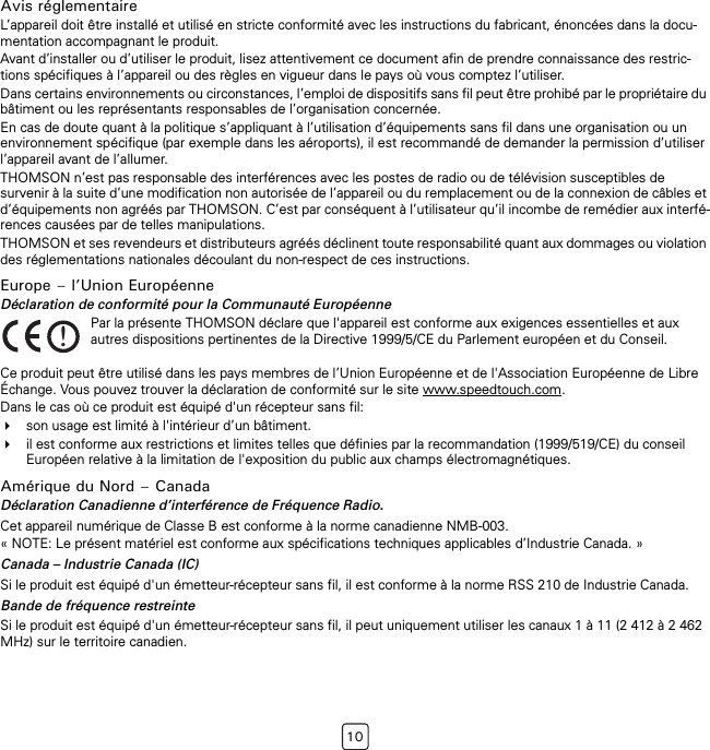 10Avis réglementaireL’appareil doit être installé et utilisé en stricte conformité avec les instructions du fabricant, énoncées dans la docu-mentation accompagnant le produit.Avant d’installer ou d’utiliser le produit, lisez attentivement ce document afin de prendre connaissance des restric-tions spécifiques à l’appareil ou des règles en vigueur dans le pays où vous comptez l’utiliser.Dans certains environnements ou circonstances, l’emploi de dispositifs sans fil peut être prohibé par le propriétaire du bâtiment ou les représentants responsables de l’organisation concernée.En cas de doute quant à la politique s’appliquant à l’utilisation d’équipements sans fil dans une organisation ou un environnement spécifique (par exemple dans les aéroports), il est recommandé de demander la permission d’utiliser l’appareil avant de l’allumer.THOMSON n’est pas responsable des interférences avec les postes de radio ou de télévision susceptibles de survenir à la suite d’une modification non autorisée de l’appareil ou du remplacement ou de la connexion de câbles et d’équipements non agréés par THOMSON. C’est par conséquent à l’utilisateur qu’il incombe de remédier aux interfé-rences causées par de telles manipulations.THOMSON et ses revendeurs et distributeurs agréés déclinent toute responsabilité quant aux dommages ou violation des réglementations nationales découlant du non-respect de ces instructions.Europe – l’Union EuropéenneDéclaration de conformité pour la Communauté EuropéenneCe produit peut être utilisé dans les pays membres de l’Union Européenne et de l&apos;Association Européenne de Libre Échange. Vous pouvez trouver la déclaration de conformité sur le site www.speedtouch.com.Dans le cas où ce produit est équipé d&apos;un récepteur sans fil:son usage est limité à l&apos;intérieur d’un bâtiment.il est conforme aux restrictions et limites telles que définies par la recommandation (1999/519/CE) du conseil Européen relative à la limitation de l&apos;exposition du public aux champs électromagnétiques.Amérique du Nord – CanadaDéclaration Canadienne d’interférence de Fréquence Radio.Cet appareil numérique de Classe B est conforme à la norme canadienne NMB-003.« NOTE: Le présent matériel est conforme aux spécifications techniques applicables d’Industrie Canada. »Canada – Industrie Canada (IC)Si le produit est équipé d&apos;un émetteur-récepteur sans fil, il est conforme à la norme RSS 210 de Industrie Canada.Bande de fréquence restreinteSi le produit est équipé d&apos;un émetteur-récepteur sans fil, il peut uniquement utiliser les canaux 1 à 11 (2 412 à 2 462 MHz) sur le territoire canadien.!Par la présente THOMSON déclare que l&apos;appareil est conforme aux exigences essentielles et aux autres dispositions pertinentes de la Directive 1999/5/CE du Parlement européen et du Conseil.