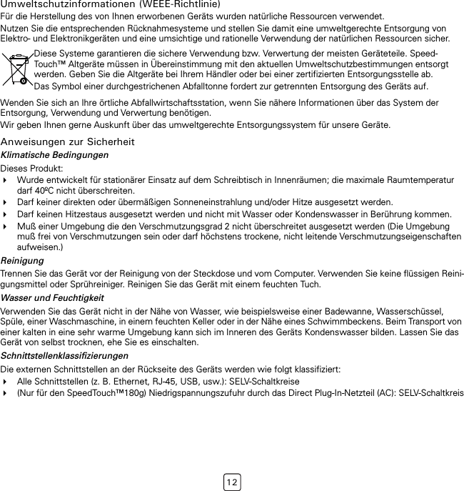 12Umweltschutzinformationen (WEEE-Richtlinie)Für die Herstellung des von Ihnen erworbenen Geräts wurden natürliche Ressourcen verwendet.Nutzen Sie die entsprechenden Rücknahmesysteme und stellen Sie damit eine umweltgerechte Entsorgung von Elektro- und Elektronikgeräten und eine umsichtige und rationelle Verwendung der natürlichen Ressourcen sicher.Wenden Sie sich an Ihre örtliche Abfallwirtschaftsstation, wenn Sie nähere Informationen über das System der Entsorgung, Verwendung und Verwertung benötigen.Wir geben Ihnen gerne Auskunft über das umweltgerechte Entsorgungssystem für unsere Geräte.Anweisungen zur SicherheitKlimatische BedingungenDieses Produkt:Wurde entwickelt für stationärer Einsatz auf dem Schreibtisch in Innenräumen; die maximale Raumtemperatur darf 40ºC nicht überschreiten.Darf keiner direkten oder übermäßigen Sonneneinstrahlung und/oder Hitze ausgesetzt werden.Darf keinen Hitzestaus ausgesetzt werden und nicht mit Wasser oder Kondenswasser in Berührung kommen.Muß einer Umgebung die den Verschmutzungsgrad 2 nicht überschreitet ausgesetzt werden (Die Umgebung muß frei von Verschmutzungen sein oder darf höchstens trockene, nicht leitende Verschmutzungseigenschaften aufweisen.)ReinigungTrennen Sie das Gerät vor der Reinigung von der Steckdose und vom Computer. Verwenden Sie keine flüssigen Reini-gungsmittel oder Sprühreiniger. Reinigen Sie das Gerät mit einem feuchten Tuch.Wasser und FeuchtigkeitVerwenden Sie das Gerät nicht in der Nähe von Wasser, wie beispielsweise einer Badewanne, Wasserschüssel, Spüle, einer Waschmaschine, in einem feuchten Keller oder in der Nähe eines Schwimmbeckens. Beim Transport von einer kalten in eine sehr warme Umgebung kann sich im Inneren des Geräts Kondenswasser bilden. Lassen Sie das Gerät von selbst trocknen, ehe Sie es einschalten.SchnittstellenklassifizierungenDie externen Schnittstellen an der Rückseite des Geräts werden wie folgt klassifiziert:Alle Schnittstellen (z. B. Ethernet, RJ-45, USB, usw.): SELV-Schaltkreise(Nur für den SpeedTouch™180g) Niedrigspannungszufuhr durch das Direct Plug-In-Netzteil (AC): SELV-SchaltkreisDiese Systeme garantieren die sichere Verwendung bzw. Verwertung der meisten Geräteteile. Speed-Touch™ Altgeräte müssen in Übereinstimmung mit den aktuellen Umweltschutzbestimmungen entsorgt werden. Geben Sie die Altgeräte bei Ihrem Händler oder bei einer zertifizierten Entsorgungsstelle ab.Das Symbol einer durchgestrichenen Abfalltonne fordert zur getrennten Entsorgung des Geräts auf.