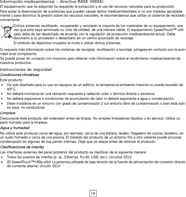 16Información medioambiental – directiva RAEE (WEEE)El equipamiento que ha adquirido ha requerido la extracción y el uso de recursos naturales para su producción.Para evitar la diseminación de sustancias que pueden causar daños medioambientales si no son tratadas apropiada-mente y para disminuir la presión sobre los recursos naturales, le recomendamos que utilice un sistema de reciclado conveniente.Si requiere más información sobre los sistemas de recogida, reutilización y reciclaje, póngase en contacto con la auto-ridad local competente.Se puede poner en contacto con nosotros para obtener más información sobre el rendimiento medioambiental de nuestros productos.Instrucciones de seguridadCondiciones climáticasEste producto:Ha sido diseñado para su uso en equipos de un edificio; la temperatura ambiente máxima no puede exceder de 40º C.No deberá montarse en una ubicación expuesta a radiación solar o térmica directa o excesiva.No deberá exponerse a condiciones de acumulación de calor ni deberá exponerse a agua o condensación.Debe instalarse en un entorno con grado de contaminación 2 (un entorno libre de contaminación o bien ésta sólo es seca, no conductora).LimpiezaDesconecte éste producto del ordenador antes de limpiar. No emplee limpiadores líquidos o en aerosol. Utilice un paño húmedo para la limpieza.Agua y humedadNo utilice este producto cerca del agua, por ejemplo, cerca de una bañera, lavabo, fregadero de cocina, lavadero, en un suelo húmedo o cerca de una piscina. El traslado del producto de un entorno frío a otro caliente puede provocar condensación en algunas de sus partes internas. Deje que se seque antes de reiniciar el producto.Clasificaciones de interfazLas interfaces externas del panel posterior del producto se clasifican de la siguiente manera:Todos los puertos de interfaz (p. ej., Ethernet, RJ-45, USB, etc.): circuitos SELV(El SpeedTouch™180g sólo) La potencia utilizada de baja tensión de la fuente de alimentación de conexión directa de corriente alterna: circuito SELVDichos sistemas reutilizarán, recuperarán y reciclarán la mayoría de los materiales de su equipamiento, una vez que este haya terminado su ciclo de utilidad, de una manera válida. El equipamiento SpeedTouch™ utili-zado debe de ser desechado de acuerdo con la regulación de protección medioambiental actual. Debe devolverlo a su proveedor o desecharlo en un centro autorizado de reciclaje.El símbolo de depósitos cruzados le invita a utilizar dichos sistemas.