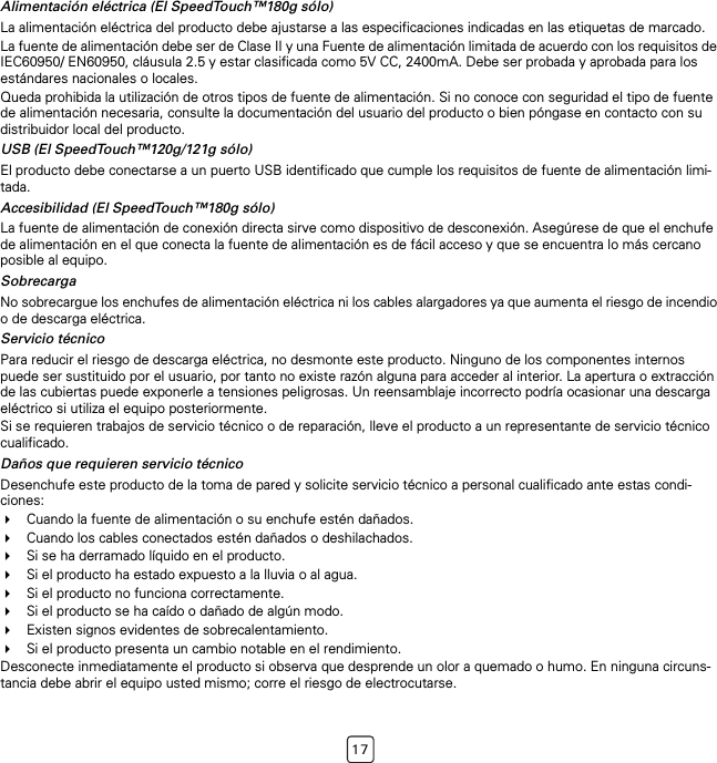 17Alimentación eléctrica (El SpeedTouch™180g sólo)La alimentación eléctrica del producto debe ajustarse a las especificaciones indicadas en las etiquetas de marcado.La fuente de alimentación debe ser de Clase II y una Fuente de alimentación limitada de acuerdo con los requisitos de IEC60950/ EN60950, cláusula 2.5 y estar clasificada como 5V CC, 2400mA. Debe ser probada y aprobada para los estándares nacionales o locales.Queda prohibida la utilización de otros tipos de fuente de alimentación. Si no conoce con seguridad el tipo de fuente de alimentación necesaria, consulte la documentación del usuario del producto o bien póngase en contacto con su distribuidor local del producto.USB (El SpeedTouch™120g/121g sólo)El producto debe conectarse a un puerto USB identificado que cumple los requisitos de fuente de alimentación limi-tada.Accesibilidad (El SpeedTouch™180g sólo)La fuente de alimentación de conexión directa sirve como dispositivo de desconexión. Asegúrese de que el enchufe de alimentación en el que conecta la fuente de alimentación es de fácil acceso y que se encuentra lo más cercano posible al equipo.SobrecargaNo sobrecargue los enchufes de alimentación eléctrica ni los cables alargadores ya que aumenta el riesgo de incendio o de descarga eléctrica.Servicio técnicoPara reducir el riesgo de descarga eléctrica, no desmonte este producto. Ninguno de los componentes internos puede ser sustituido por el usuario, por tanto no existe razón alguna para acceder al interior. La apertura o extracción de las cubiertas puede exponerle a tensiones peligrosas. Un reensamblaje incorrecto podría ocasionar una descarga eléctrico si utiliza el equipo posteriormente.Si se requieren trabajos de servicio técnico o de reparación, lleve el producto a un representante de servicio técnico cualificado.Daños que requieren servicio técnicoDesenchufe este producto de la toma de pared y solicite servicio técnico a personal cualificado ante estas condi-ciones:Cuando la fuente de alimentación o su enchufe estén dañados.Cuando los cables conectados estén dañados o deshilachados.Si se ha derramado líquido en el producto.Si el producto ha estado expuesto a la lluvia o al agua.Si el producto no funciona correctamente.Si el producto se ha caído o dañado de algún modo.Existen signos evidentes de sobrecalentamiento.Si el producto presenta un cambio notable en el rendimiento.Desconecte inmediatamente el producto si observa que desprende un olor a quemado o humo. En ninguna circuns-tancia debe abrir el equipo usted mismo; corre el riesgo de electrocutarse.