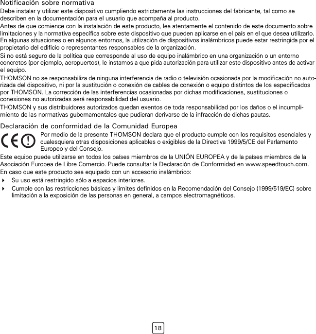 18Notificación sobre normativaDebe instalar y utilizar este dispositivo cumpliendo estrictamente las instrucciones del fabricante, tal como se describen en la documentación para el usuario que acompaña al producto.Antes de que comience con la instalación de este producto, lea atentamente el contenido de este documento sobre limitaciones y la normativa específica sobre este dispositivo que pueden aplicarse en el país en el que desea utilizarlo. En algunas situaciones o en algunos entornos, la utilización de dispositivos inalámbricos puede estar restringida por el propietario del edificio o representantes responsables de la organización. Si no está seguro de la política que corresponde al uso de equipo inalámbrico en una organización o un entorno concretos (por ejemplo, aeropuertos), le instamos a que pida autorización para utilizar este dispositivo antes de activar el equipo.THOMSON no se responsabiliza de ninguna interferencia de radio o televisión ocasionada por la modificación no auto-rizada del dispositivo, ni por la sustitución o conexión de cables de conexión o equipo distintos de los especificados por THOMSON. La corrección de las interferencias ocasionadas por dichas modificaciones, sustituciones o conexiones no autorizadas será responsabilidad del usuario.THOMSON y sus distribuidores autorizados quedan exentos de toda responsabilidad por los daños o el incumpli-miento de las normativas gubernamentales que pudieran derivarse de la infracción de dichas pautas.Declaración de conformidad de la Comunidad EuropeaEste equipo puede utilizarse en todos los países miembros de la UNIÓN EUROPEA y de la países miembros de la Asociación Europea de Libre Comercio. Puede consultar la Declaración de Conformidad en www.speedtouch.com.En caso que este producto sea equipado con un accesorio inalámbrico:Su uso está restringido sólo a espacios interiores.Cumple con las restricciones básicas y límites definidos en la Recomendación del Consejo (1999/519/EC) sobre limitación a la exposición de las personas en general, a campos electromagnéticos.!Por medio de la presente THOMSON declara que el producto cumple con los requisitos esenciales y cualesquiera otras disposiciones aplicables o exigibles de la Directiva 1999/5/CE del Parlamento Europeo y del Consejo.