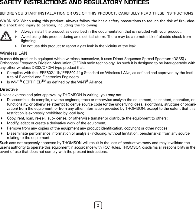 2SAFETY INSTRUCTIONS AND REGULATORY NOTICESBEFORE YOU START INSTALLATION OR USE OF THIS PRODUCT, CAREFULLY READ THESE INSTRUCTIONSWARNING: When using this product, always follow the basic safety precautions to reduce the risk of fire, elec-tric shock and injury to persons, including the following:Wireless LANIn case this product is equipped with a wireless transceiver, it uses Direct Sequence Spread Spectrum (DSSS) /Orthogonal Frequency Division Modulation (OFDM) radio technology. As such it is designed to be inter-operable with any other wireless DSSS/OFDM type product that:Complies with the IEEE802.11b/IEEE802.11g Standard on Wireless LANs, as defined and approved by the Insti-tute of Electrical and Electronics Engineers.Is Wi-Fi® CERTIFIEDTM as defined by the Wi-Fi® Alliance.DirectiveUnless express and prior approval by THOMSON in writing, you may not:Disassemble, de-compile, reverse engineer, trace or otherwise analyse the equipment, its content, operation, or functionality, or otherwise attempt to derive source code (or the underlying ideas, algorithms, structure or organi-zation) from the equipment, or from any other information provided by THOMSON, except to the extent that this restriction is expressly prohibited by local law;Copy, rent, loan, re-sell, sub-license, or otherwise transfer or distribute the equipment to others;Modify, adapt or create a derivative work of the equipment;Remove from any copies of the equipment any product identification, copyright or other notices; Disseminate performance information or analysis (including, without limitation, benchmarks) from any source relating to the equipment.Such acts not expressly approved by THOMSON will result in the loss of product warranty and may invalidate the user&apos;s authority to operate this equipment in accordance with FCC Rules. THOMSON disclaims all responsibility in the event of use that does not comply with the present instructions.!Always install the product as described in the documentation that is included with your product.Avoid using this product during an electrical storm. There may be a remote risk of electric shock from lightning.Do not use this product to report a gas leak in the vicinity of the leak.