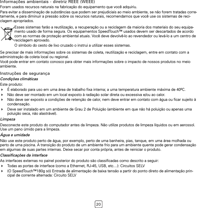 20Informações ambientais - diretriz REEE (WEEE)Foram usados recursos naturais na fabricação do equipamento que você adquiriu.Para evitar a disseminação de substâncias que podem ser prejudiciais ao meio ambiente, se não forem tratadas corre-tamente, e para diminuir a pressão sobre os recursos naturais, recomendamos que você use os sistemas de reci-clagem apropriados.Se precisar de mais informações sobre os sistemas de coleta, reutilização e reciclagem, entre em contato com a administração da coleta local ou regional.Você pode entrar em contato conosco para obter mais informações sobre o impacto de nossos produtos no meio ambiente.Instruções de segurançaCondições climáticasEste produto:É elaborado para uso em uma área de trabalho fixa interna; a uma temperatura ambiente máxima de 40ºC.Não deve ser montado em um local exposto à radiação solar direta ou excessiva e/ou ao calor.Não deve ser exposto a condições de retenção de calor, nem deve entrar em contato com água ou ficar sujeito à condensação.Deve ser instalado em um ambiente de Grau 2 de Poluição (ambiente em que não há poluição ou apenas uma poluição seca, não alastrável).LimpezaDesconecte este produto do computador antes da limpeza. Não utilize produtos de limpeza líquidos ou em aerossol. Use um pano úmido para a limpeza.Água e umidadeNão use este produto perto de água, por exemplo, perto de uma banheira, pias, tanque, em uma área molhada ou perto de uma piscina. A transição do produto de um ambiente frio para um ambiente quente pode gerar condensação em algumas de suas partes internas. Deixe secar por conta própria, antes de reiniciar o produto.Classificações da interfaceAs interfaces externas no painel posterior do produto são classificadas como descrito a seguir:Todas as portas de interface (como a Ethernet, RJ-45, USB, etc…): Circuitos SELV(O SpeedTouch™180g só) Entrada de alimentação de baixa tensão a partir do ponto direto de alimentação prin-cipal de corrente alternada: Circuito SELVEsses sistemas farão a reutilização, a recuperação ou a reciclagem da maioria dos materiais do seu equipa-mento usado de forma segura. Os equipamentos SpeedTouch™ usados devem ser descartados de acordo com as normas de proteção ambiental atuais. Você deve devolvê-lo ao revendedor ou levá-lo a um centro de reciclagem aprovado.O símbolo do cesto de lixo cruzado o instrui a utilizar esses sistemas.