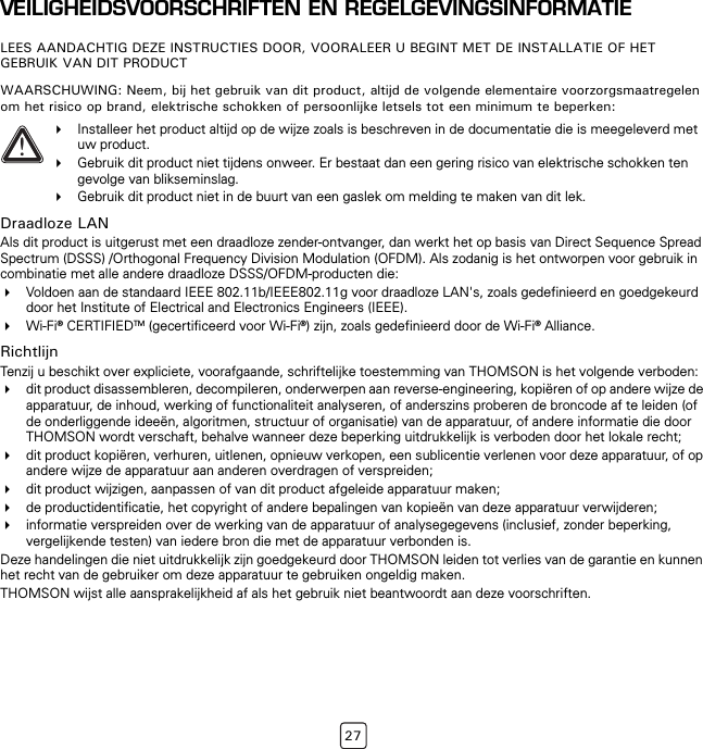 27VEILIGHEIDSVOORSCHRIFTEN EN REGELGEVINGSINFORMATIELEES AANDACHTIG DEZE INSTRUCTIES DOOR, VOORALEER U BEGINT MET DE INSTALLATIE OF HET GEBRUIK VAN DIT PRODUCTWAARSCHUWING: Neem, bij het gebruik van dit product, altijd de volgende elementaire voorzorgsmaatregelen om het risico op brand, elektrische schokken of persoonlijke letsels tot een minimum te beperken:Draadloze LANAls dit product is uitgerust met een draadloze zender-ontvanger, dan werkt het op basis van Direct Sequence Spread Spectrum (DSSS) /Orthogonal Frequency Division Modulation (OFDM). Als zodanig is het ontworpen voor gebruik in combinatie met alle andere draadloze DSSS/OFDM-producten die:Voldoen aan de standaard IEEE 802.11b/IEEE802.11g voor draadloze LAN&apos;s, zoals gedefinieerd en goedgekeurd door het Institute of Electrical and Electronics Engineers (IEEE).Wi-Fi® CERTIFIEDTM (gecertificeerd voor Wi-Fi®) zijn, zoals gedefinieerd door de Wi-Fi® Alliance.RichtlijnTenzij u beschikt over expliciete, voorafgaande, schriftelijke toestemming van THOMSON is het volgende verboden:dit product disassembleren, decompileren, onderwerpen aan reverse-engineering, kopiëren of op andere wijze de apparatuur, de inhoud, werking of functionaliteit analyseren, of anderszins proberen de broncode af te leiden (of de onderliggende ideeën, algoritmen, structuur of organisatie) van de apparatuur, of andere informatie die door THOMSON wordt verschaft, behalve wanneer deze beperking uitdrukkelijk is verboden door het lokale recht;dit product kopiëren, verhuren, uitlenen, opnieuw verkopen, een sublicentie verlenen voor deze apparatuur, of op andere wijze de apparatuur aan anderen overdragen of verspreiden;dit product wijzigen, aanpassen of van dit product afgeleide apparatuur maken;de productidentificatie, het copyright of andere bepalingen van kopieën van deze apparatuur verwijderen;informatie verspreiden over de werking van de apparatuur of analysegegevens (inclusief, zonder beperking, vergelijkende testen) van iedere bron die met de apparatuur verbonden is.Deze handelingen die niet uitdrukkelijk zijn goedgekeurd door THOMSON leiden tot verlies van de garantie en kunnen het recht van de gebruiker om deze apparatuur te gebruiken ongeldig maken.THOMSON wijst alle aansprakelijkheid af als het gebruik niet beantwoordt aan deze voorschriften.!Installeer het product altijd op de wijze zoals is beschreven in de documentatie die is meegeleverd met uw product.Gebruik dit product niet tijdens onweer. Er bestaat dan een gering risico van elektrische schokken ten gevolge van blikseminslag.Gebruik dit product niet in de buurt van een gaslek om melding te maken van dit lek.