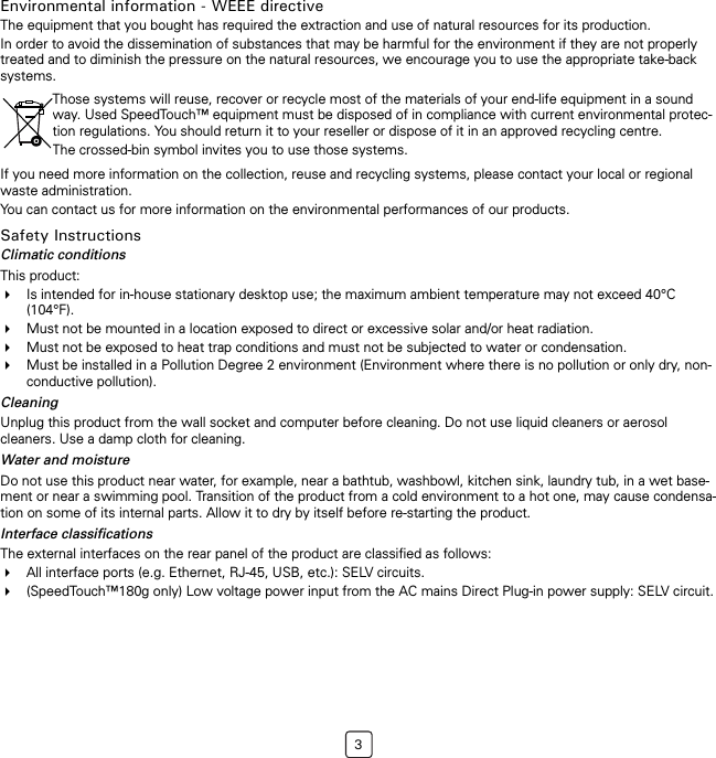 3Environmental information - WEEE directiveThe equipment that you bought has required the extraction and use of natural resources for its production.In order to avoid the dissemination of substances that may be harmful for the environment if they are not properly treated and to diminish the pressure on the natural resources, we encourage you to use the appropriate take-back systems.If you need more information on the collection, reuse and recycling systems, please contact your local or regional waste administration.You can contact us for more information on the environmental performances of our products.Safety InstructionsClimatic conditionsThis product: Is intended for in-house stationary desktop use; the maximum ambient temperature may not exceed 40°C (104°F).Must not be mounted in a location exposed to direct or excessive solar and/or heat radiation.Must not be exposed to heat trap conditions and must not be subjected to water or condensation.Must be installed in a Pollution Degree 2 environment (Environment where there is no pollution or only dry, non-conductive pollution).CleaningUnplug this product from the wall socket and computer before cleaning. Do not use liquid cleaners or aerosol cleaners. Use a damp cloth for cleaning.Water and moistureDo not use this product near water, for example, near a bathtub, washbowl, kitchen sink, laundry tub, in a wet base-ment or near a swimming pool. Transition of the product from a cold environment to a hot one, may cause condensa-tion on some of its internal parts. Allow it to dry by itself before re-starting the product. Interface classificationsThe external interfaces on the rear panel of the product are classified as follows:All interface ports (e.g. Ethernet, RJ-45, USB, etc.): SELV circuits.(SpeedTouch™180g only) Low voltage power input from the AC mains Direct Plug-in power supply: SELV circuit.Those systems will reuse, recover or recycle most of the materials of your end-life equipment in a sound way. Used SpeedTouch™ equipment must be disposed of in compliance with current environmental protec-tion regulations. You should return it to your reseller or dispose of it in an approved recycling centre.The crossed-bin symbol invites you to use those systems.