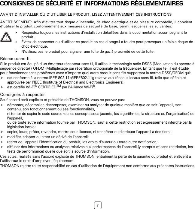 7CONSIGNES DE SÉCURITÉ ET INFORMATIONS RÉGLEMENTAIRESAVANT D’INSTALLER OU D’UTILISER LE PRODUIT, LISEZ ATTENTIVEMENT CES INSTRUCTIONSAVERTISSEMENT: Afin d’éviter tout risque d’incendie, de choc électrique et de blessure corporelle, il convient d’utiliser le produit conformément aux mesures de sécurité de base, parmi lesquelles les suivantes:Réseau sans filSi le produit est équipé d&apos;un émetteur-récepteur sans fil, il utilise la technologie radio DSSS (Modulation du spectre à séquence directe) / OFDM (Multiplexage par répartition orthogonale de la fréquence). En tant que tel, il est étudié pour fonctionner sans problèmes avec n’importe quel autre produit sans fils supportant la norme DSSS/OFDM qui:est conforme à la norme IEEE 802.11b/IEEE802.11g relative aux réseaux locaux sans fil, telle que définie et approuvée par l’IEEE (Institute of Electrical and Electronics Engineers).est certifié Wi-Fi® CERTIFIEDTM par l’Alliance Wi-Fi®.Consignes à respecterSauf accord écrit explicite et préalable de THOMSON, vous ne pouvez pas:démonter, décompiler, décomposer, examiner ou analyser de quelque manière que ce soit l&apos;appareil, son contenu, son fonctionnement ou ses fonctionnalités, ni tenter de copier le code source (ou les concepts sous-jacents, les algorithmes, la structure ou l&apos;organisation) de l&apos;appareil, ou de toute autre information fournie par THOMSON, sauf si cette restriction est expressément interdite par la législation locale;copier, louer, prêter, revendre, mettre sous licence, ni transférer ou distribuer l&apos;appareil à des tiers ;modifier, adapter ou créer un dérivé de l&apos;appareil;retirer de l&apos;appareil l&apos;identification du produit, les droits d&apos;auteur ou toute autre notification;diffuser des informations ou analyses relatives aux performances de l&apos;appareil (y compris et sans restriction, les tests de performance) quelle que soit la source d&apos;information.Ces actes, réalisés sans l&apos;accord explicite de THOMSON, entraînent la perte de la garantie du produit et enlèvent à l&apos;utilisateur le droit d&apos;employer l&apos;équipement.THOMSON rejette toute responsabilité en cas d&apos;utilisation de l&apos;équipement non conforme aux présentes instructions.!Respectez toujours les instructions d’installation détaillées dans la documentation accompagnant le produit.Évitez de connecter ou d&apos;utiliser ce produit en cas d&apos;orage.La foudre peut provoquer un faible risque de choc électrique.N’utilisez pas le produit pour signaler une fuite de gaz à proximité de cette fuite.