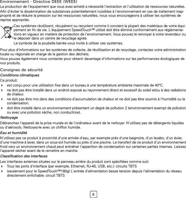 8Environnement - Directive DEEE (WEEE)La production de l&apos;équipement que vous avez acheté a nécessité l&apos;extraction et l&apos;utilisation de ressources naturelles.Afin d&apos;éviter la dissémination de substances potentiellement nuisibles à l&apos;environnement en cas de traitement inap-proprié et de réduire la pression sur les ressources naturelles, nous vous encourageons à utiliser les systèmes de reprise appropriés.Pour plus d&apos;informations sur les systèmes de collecte, de réutilisation et de recyclage, contactez votre administration locale ou régionale en charge de la gestion des déchets.Vous pouvez également nous contacter pour obtenir davantage d&apos;informations sur les performances écologiques de nos produits.Consignes de sécuritéConditions climatiquesCe produit:est conçu pour une utilisation fixe dans un bureau à une température ambiante maximale de 40°C.ne doit pas être installé dans un endroit exposé au rayonnement direct et excessif du soleil et/ou à des radiations de chaleur.ne doit pas être mis dans des conditions d&apos;accumulation de chaleur et ne doit pas être soumis à l&apos;humidité ou la condensation.doit être installé dans un environnement présentant un degré de pollution 2 (environnement exempt de pollution ou avec une pollution sèche, non conductrice).NettoyageDébranchez l&apos;appareil de la prise murale et de l&apos;ordinateur avant de le nettoyer. N&apos;utilisez pas de détergents liquides ou d&apos;aérosols. Nettoyez-le avec un chiffon humide.Eau et humiditéN&apos;utilisez pas ce produit à proximité d&apos;une arrivée d&apos;eau, par exemple près d&apos;une baignoire, d&apos;un lavabo, d&apos;un évier, d&apos;une machine à laver, dans un sous-sol humide ou près d&apos;une piscine. Le transfert de ce produit d&apos;un environnement froid vers un environnement chaud peut entraîner l&apos;apparition de condensation sur certaines parties internes. Laissez l&apos;appareil sécher avant de le remettre en marche.Classification des interfacesLes interfaces externes situées sur le panneau arrière du produit sont spécifiées comme suit:Tous les ports d&apos;interface (par exemple, Ethernet, RJ-45, USB, etc.): circuits TBTS(seulement pour le SpeedTouch™180g) L&apos;entrée d&apos;alimentation basse tension depuis l&apos;alimentation du réseau directement enfichable: circuit TBTSCes systèmes réutilisent, récupèrent ou recyclent comme il convient la plupart des matériaux de votre équi-pement en fin de vie. L&apos;équipement SpeedTouch™ utilisé doit être éliminé conformément aux réglementa-tions en vigueur en matière de protection de l&apos;environnement. Vous pouvez le renvoyer à votre revendeur ou le déposer dans un centre de recyclage agréé.Le symbole de la poubelle barrée vous invite à utiliser ces systèmes.