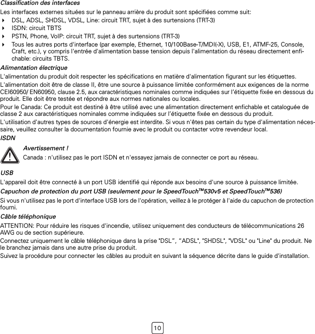 10Classification des interfacesLes interfaces externes situées sur le panneau arrière du produit sont spécifiées comme suit:DSL, ADSL, SHDSL, VDSL, Line: circuit TRT, sujet à des surtensions (TRT-3)ISDN: circuit TBTSPSTN, Phone, VoIP: circuit TRT, sujet à des surtensions (TRT-3)Tous les autres ports d&apos;interface (par exemple, Ethernet, 10/100Base-T/MDI(-X), USB, E1, ATMF-25, Console, Craft, etc.), y compris l&apos;entrée d&apos;alimentation basse tension depuis l&apos;alimentation du réseau directement enfi-chable: circuits TBTS.Alimentation électriqueL&apos;alimentation du produit doit respecter les spécifications en matière d&apos;alimentation figurant sur les étiquettes.L&apos;alimentation doit être de classe II, être une source à puissance limitée conformément aux exigences de la norme CEI60950/ EN60950, clause 2.5, aux caractéristiques nominales comme indiquées sur l’étiquette fixée en dessous du produit. Elle doit être testée et répondre aux normes nationales ou locales.Pour le Canada: Ce produit est destiné à être utilisé avec une alimentation directement enfichable et cataloguée de classe 2 aux caractéristiques nominales comme indiquées sur l’étiquette fixée en dessous du produit.L&apos;utilisation d&apos;autres types de sources d&apos;énergie est interdite. Si vous n&apos;êtes pas certain du type d&apos;alimentation néces-saire, veuillez consulter la documentation fournie avec le produit ou contacter votre revendeur local.ISDNUSBL&apos;appareil doit être connecté à un port USB identifié qui réponde aux besoins d&apos;une source à puissance limitée.Capuchon de protection du port USB (seulement pour le SpeedTouchTM530v5 et SpeedTouchTM536)Si vous n&apos;utilisez pas le port d&apos;interface USB lors de l&apos;opération, veillez à le protéger à l&apos;aide du capuchon de protection fourni.Câble téléphoniqueATTENTION: Pour réduire les risques d&apos;incendie, utilisez uniquement des conducteurs de télécommunications 26 AWG ou de section supérieure.Connectez uniquement le câble téléphonique dans la prise &quot;DSL”, “ADSL&quot;, &quot;SHDSL&quot;, &quot;VDSL&quot; ou &quot;Line&quot; du produit. Ne le branchez jamais dans une autre prise du produit.Suivez la procédure pour connecter les câbles au produit en suivant la séquence décrite dans le guide d&apos;installation.!Avertissement !Canada : n&apos;utilisez pas le port ISDN et n&apos;essayez jamais de connecter ce port au réseau.