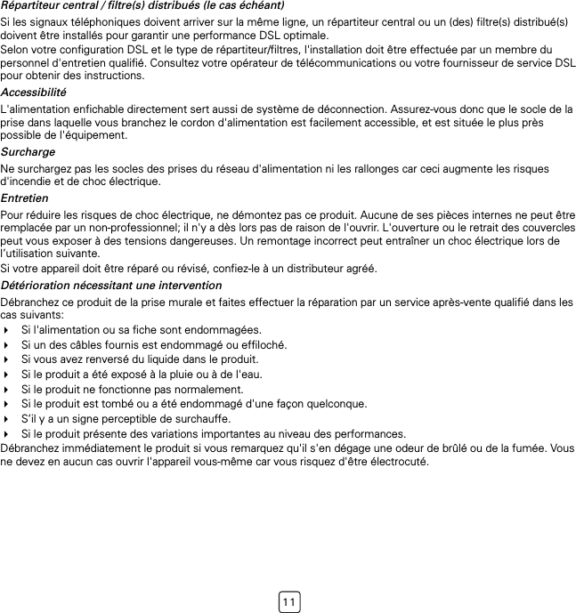 11Répartiteur central / filtre(s) distribués (le cas échéant)Si les signaux téléphoniques doivent arriver sur la même ligne, un répartiteur central ou un (des) filtre(s) distribué(s) doivent être installés pour garantir une performance DSL optimale.Selon votre configuration DSL et le type de répartiteur/filtres, l&apos;installation doit être effectuée par un membre du personnel d&apos;entretien qualifié. Consultez votre opérateur de télécommunications ou votre fournisseur de service DSL pour obtenir des instructions.AccessibilitéL&apos;alimentation enfichable directement sert aussi de système de déconnection. Assurez-vous donc que le socle de la prise dans laquelle vous branchez le cordon d&apos;alimentation est facilement accessible, et est située le plus près possible de l&apos;équipement.SurchargeNe surchargez pas les socles des prises du réseau d&apos;alimentation ni les rallonges car ceci augmente les risques d&apos;incendie et de choc électrique.EntretienPour réduire les risques de choc électrique, ne démontez pas ce produit. Aucune de ses pièces internes ne peut être remplacée par un non-professionnel; il n&apos;y a dès lors pas de raison de l&apos;ouvrir. L&apos;ouverture ou le retrait des couvercles peut vous exposer à des tensions dangereuses. Un remontage incorrect peut entraîner un choc électrique lors de l’utilisation suivante.Si votre appareil doit être réparé ou révisé, confiez-le à un distributeur agréé.Détérioration nécessitant une interventionDébranchez ce produit de la prise murale et faites effectuer la réparation par un service après-vente qualifié dans les cas suivants:Si l&apos;alimentation ou sa fiche sont endommagées.Si un des câbles fournis est endommagé ou effiloché.Si vous avez renversé du liquide dans le produit.Si le produit a été exposé à la pluie ou à de l&apos;eau.Si le produit ne fonctionne pas normalement.Si le produit est tombé ou a été endommagé d&apos;une façon quelconque.S’il y a un signe perceptible de surchauffe.Si le produit présente des variations importantes au niveau des performances.Débranchez immédiatement le produit si vous remarquez qu&apos;il s&apos;en dégage une odeur de brûlé ou de la fumée. Vous ne devez en aucun cas ouvrir l&apos;appareil vous-même car vous risquez d&apos;être électrocuté.