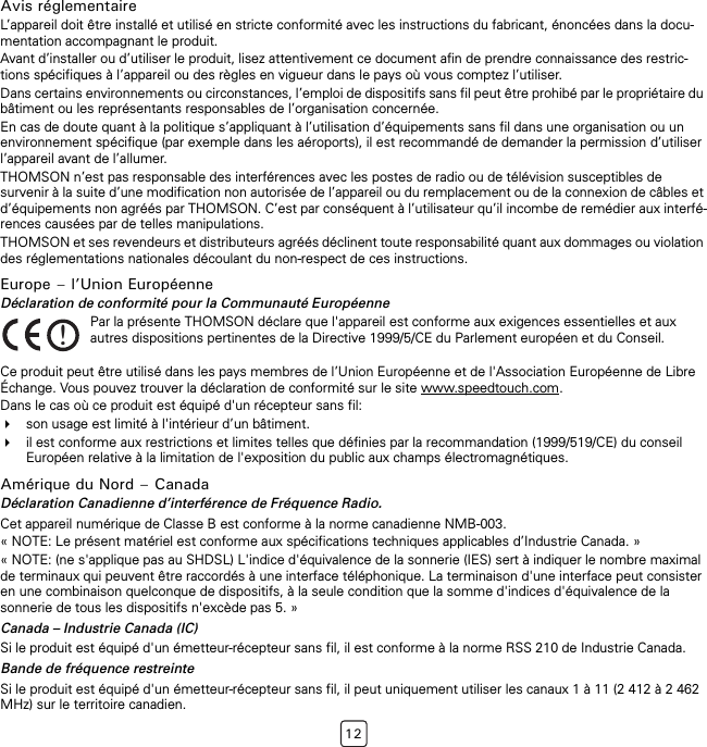 12Avis réglementaireL’appareil doit être installé et utilisé en stricte conformité avec les instructions du fabricant, énoncées dans la docu-mentation accompagnant le produit.Avant d’installer ou d’utiliser le produit, lisez attentivement ce document afin de prendre connaissance des restric-tions spécifiques à l’appareil ou des règles en vigueur dans le pays où vous comptez l’utiliser.Dans certains environnements ou circonstances, l’emploi de dispositifs sans fil peut être prohibé par le propriétaire du bâtiment ou les représentants responsables de l’organisation concernée.En cas de doute quant à la politique s’appliquant à l’utilisation d’équipements sans fil dans une organisation ou un environnement spécifique (par exemple dans les aéroports), il est recommandé de demander la permission d’utiliser l’appareil avant de l’allumer.THOMSON n’est pas responsable des interférences avec les postes de radio ou de télévision susceptibles de survenir à la suite d’une modification non autorisée de l’appareil ou du remplacement ou de la connexion de câbles et d’équipements non agréés par THOMSON. C’est par conséquent à l’utilisateur qu’il incombe de remédier aux interfé-rences causées par de telles manipulations.THOMSON et ses revendeurs et distributeurs agréés déclinent toute responsabilité quant aux dommages ou violation des réglementations nationales découlant du non-respect de ces instructions.Europe – l’Union EuropéenneDéclaration de conformité pour la Communauté EuropéenneCe produit peut être utilisé dans les pays membres de l’Union Européenne et de l&apos;Association Européenne de Libre Échange. Vous pouvez trouver la déclaration de conformité sur le site www.speedtouch.com.Dans le cas où ce produit est équipé d&apos;un récepteur sans fil:son usage est limité à l&apos;intérieur d’un bâtiment.il est conforme aux restrictions et limites telles que définies par la recommandation (1999/519/CE) du conseil Européen relative à la limitation de l&apos;exposition du public aux champs électromagnétiques.Amérique du Nord – CanadaDéclaration Canadienne d’interférence de Fréquence Radio.Cet appareil numérique de Classe B est conforme à la norme canadienne NMB-003.« NOTE: Le présent matériel est conforme aux spécifications techniques applicables d’Industrie Canada. »« NOTE: (ne s&apos;applique pas au SHDSL) L&apos;indice d&apos;équivalence de la sonnerie (IES) sert à indiquer le nombre maximal de terminaux qui peuvent être raccordés à une interface téléphonique. La terminaison d&apos;une interface peut consister en une combinaison quelconque de dispositifs, à la seule condition que la somme d&apos;indices d&apos;équivalence de la sonnerie de tous les dispositifs n&apos;excède pas 5. »Canada – Industrie Canada (IC)Si le produit est équipé d&apos;un émetteur-récepteur sans fil, il est conforme à la norme RSS 210 de Industrie Canada.Bande de fréquence restreinteSi le produit est équipé d&apos;un émetteur-récepteur sans fil, il peut uniquement utiliser les canaux 1 à 11 (2 412 à 2 462 MHz) sur le territoire canadien.!Par la présente THOMSON déclare que l&apos;appareil est conforme aux exigences essentielles et aux autres dispositions pertinentes de la Directive 1999/5/CE du Parlement européen et du Conseil.