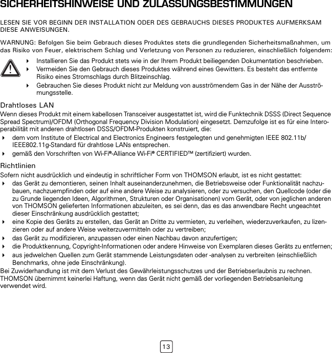 13SICHERHEITSHINWEISE UND ZULASSUNGSBESTIMMUNGENLESEN SIE VOR BEGINN DER INSTALLATION ODER DES GEBRAUCHS DIESES PRODUKTES AUFMERKSAM DIESE ANWEISUNGEN.WARNUNG: Befolgen Sie beim Gebrauch dieses Produktes stets die grundlegenden Sicherheitsmaßnahmen, um das Risiko von Feuer, elektrischem Schlag und Verletzung von Personen zu reduzieren, einschließlich folgendem:Drahtloses LANWenn dieses Produkt mit einem kabellosen Transceiver ausgestattet ist, wird die Funktechnik DSSS (Direct Sequence Spread Spectrum)/OFDM (Orthogonal Frequency Division Modulation) eingesetzt. Demzufolge ist es für eine Intero-perabilität mit anderen drahtlosen DSSS/OFDM-Produkten konstruiert, die:dem vom Institute of Electrical and Electronics Engineers festgelegten und genehmigten IEEE 802.11b/IEEE802.11g-Standard für drahtlose LANs entsprechen.gemäß den Vorschriften von Wi-Fi®-Alliance Wi-Fi® CERTIFIEDTM (zertifiziert) wurden.RichtlinienSofern nicht ausdrücklich und eindeutig in schriftlicher Form von THOMSON erlaubt, ist es nicht gestattet:das Gerät zu demontieren, seinen Inhalt auseinanderzunehmen, die Betriebsweise oder Funktionalität nachzu-bauen, nachzuempfinden oder auf eine andere Weise zu analysieren, oder zu versuchen, den Quellcode (oder die zu Grunde liegenden Ideen, Algorithmen, Strukturen oder Organisationen) vom Gerät, oder von jeglichen anderen von THOMSON gelieferten Informationen abzuleiten, es sei denn, das es das anwendbare Recht ungeachtet dieser Einschränkung ausdrücklich gestattet;eine Kopie des Geräts zu erstellen, das Gerät an Dritte zu vermieten, zu verleihen, wiederzuverkaufen, zu lizen-zieren oder auf andere Weise weiterzuvermitteln oder zu vertreiben;das Gerät zu modifizieren, anzupassen oder einen Nachbau davon anzufertigen;die Produktkennung, Copyright-Informationen oder andere Hinweise von Exemplaren dieses Geräts zu entfernen;aus jedwelchen Quellen zum Gerät stammende Leistungsdaten oder -analysen zu verbreiten (einschließlich Benchmarks, ohne jede Einschränkung).Bei Zuwiderhandlung ist mit dem Verlust des Gewährleistungsschutzes und der Betriebserlaubnis zu rechnen. THOMSON übernimmt keinerlei Haftung, wenn das Gerät nicht gemäß der vorliegenden Betriebsanleitung verwendet wird.!Installieren Sie das Produkt stets wie in der Ihrem Produkt beiliegenden Dokumentation beschrieben.Vermeiden Sie den Gebrauch dieses Produktes während eines Gewitters. Es besteht das entfernte Risiko eines Stromschlags durch Blitzeinschlag.Gebrauchen Sie dieses Produkt nicht zur Meldung von ausströmendem Gas in der Nähe der Ausströ-mungsstelle.