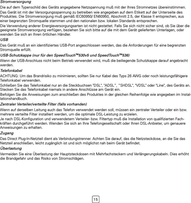 15StromversorgungDie auf dem Typenschild des Geräts angegebene Netzspannung muß mit der Ihres Stromnetzes übereinstimmen.Das Gerät ist mit der Versorgungsspannung zu betreiben wie angegeben auf dem Etikett auf der Unterseite des Produktes. Die Stromversorgung muß gemäß IEC60950/ EN60950, Abschnitt 2.5, der Klasse II entsprechen, aus einer begrenzten Stromquelle stammen und den nationalen bzw. lokalen Standards entsprechen.Die Verwendung anderer Energieversorgungsarten ist nicht gestattet. Falls Sie sich nicht sicher sind, ob Sie über die geeignete Stromversorgung verfügen, beziehen Sie sich bitte auf die mit dem Gerät gelieferten Unterlagen, oder wenden Sie sich an Ihren örtlichen Händler.USBDas Gerät muß an ein identifiziertes USB-Port angeschlossen werden, das die Anforderungen für eine begrenzten Stromquelle erfüllt.USB-Schutzkappe (nur für den SpeedTouchTM530v5 und SpeedTouchTM536)Wenn der USB-Anschluss nicht beim Betrieb verwendet wird, muß die beiliegende Schutzkappe darauf angebracht werden.TelefonkabelACHTUNG: Um das Brandrisiko zu minimieren, sollten Sie nur Kabel des Typs 26 AWG oder noch leistungsfähigere Telefonkabel verwenden.Schließen Sie das Telefonkabel nur an die Steckbuchsen &quot;DSL&quot;, &quot;ADSL”, “SHDSL&quot;, &quot;VDSL&quot; oder &quot;Line&quot;, des Geräts an. Stecken Sie das Telefonkabel niemals in andere Anschlüsse am Gerät ein.Befolgen Sie die Anweisungen zum anschließen des Produktes in der gleichen Reihenfolge wie angegeben im Instal-lationshandbuch.Zentraler Verteiler/verteilte Filter (falls vorhanden)Wenn auf derselben Leitung auch das Telefon verwendet werden soll, müssen ein zentraler Verteiler oder ein bzw. mehrere verteilte Filter installiert werden, um die optimale DSL-Leistung zu erzielen.Je nach DSL-Konfiguration und verwendetem Verteiler- bzw. Filtertyp muß die Installation von qualifizierten Fach-kräften durchgeführt werden. Wenden Sie sich an Ihre Telefongesellschaft oder Ihren DSL-Anbieter, um genauere Anweisungen zu erhalten.ZugangDas Direct Plug-In-Netzteil dient als Verbindungstrenner. Achten Sie darauf, das die Netzsteckdose, an die Sie das Netzteil anschließen, leicht zugänglich ist und sich möglichst nah beim Gerät befindet.ÜberlastungVermeiden Sie eine Überlastung der Hauptsteckdosen mit Mehrfachsteckern und Verlängerungskabeln. Dies erhöht die Brandgefahr und das Risiko von Stromschlägen.