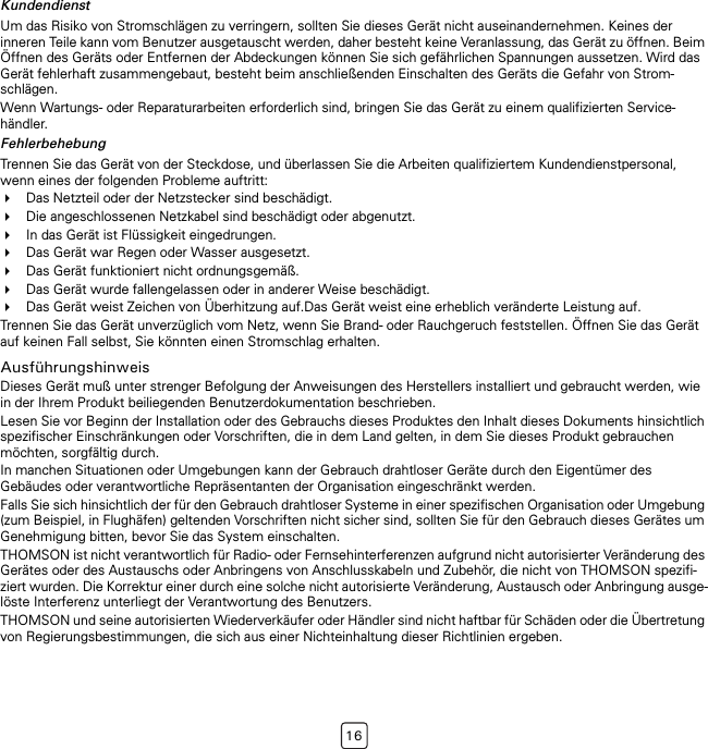 16KundendienstUm das Risiko von Stromschlägen zu verringern, sollten Sie dieses Gerät nicht auseinandernehmen. Keines der inneren Teile kann vom Benutzer ausgetauscht werden, daher besteht keine Veranlassung, das Gerät zu öffnen. Beim Öffnen des Geräts oder Entfernen der Abdeckungen können Sie sich gefährlichen Spannungen aussetzen. Wird das Gerät fehlerhaft zusammengebaut, besteht beim anschließenden Einschalten des Geräts die Gefahr von Strom-schlägen.Wenn Wartungs- oder Reparaturarbeiten erforderlich sind, bringen Sie das Gerät zu einem qualifizierten Service-händler.FehlerbehebungTrennen Sie das Gerät von der Steckdose, und überlassen Sie die Arbeiten qualifiziertem Kundendienstpersonal, wenn eines der folgenden Probleme auftritt:Das Netzteil oder der Netzstecker sind beschädigt.Die angeschlossenen Netzkabel sind beschädigt oder abgenutzt.In das Gerät ist Flüssigkeit eingedrungen.Das Gerät war Regen oder Wasser ausgesetzt.Das Gerät funktioniert nicht ordnungsgemäß.Das Gerät wurde fallengelassen oder in anderer Weise beschädigt.Das Gerät weist Zeichen von Überhitzung auf.Das Gerät weist eine erheblich veränderte Leistung auf.Trennen Sie das Gerät unverzüglich vom Netz, wenn Sie Brand- oder Rauchgeruch feststellen. Öffnen Sie das Gerät auf keinen Fall selbst, Sie könnten einen Stromschlag erhalten.AusführungshinweisDieses Gerät muß unter strenger Befolgung der Anweisungen des Herstellers installiert und gebraucht werden, wie in der Ihrem Produkt beiliegenden Benutzerdokumentation beschrieben.Lesen Sie vor Beginn der Installation oder des Gebrauchs dieses Produktes den Inhalt dieses Dokuments hinsichtlich spezifischer Einschränkungen oder Vorschriften, die in dem Land gelten, in dem Sie dieses Produkt gebrauchen möchten, sorgfältig durch. In manchen Situationen oder Umgebungen kann der Gebrauch drahtloser Geräte durch den Eigentümer des Gebäudes oder verantwortliche Repräsentanten der Organisation eingeschränkt werden.Falls Sie sich hinsichtlich der für den Gebrauch drahtloser Systeme in einer spezifischen Organisation oder Umgebung (zum Beispiel, in Flughäfen) geltenden Vorschriften nicht sicher sind, sollten Sie für den Gebrauch dieses Gerätes um Genehmigung bitten, bevor Sie das System einschalten.THOMSON ist nicht verantwortlich für Radio- oder Fernsehinterferenzen aufgrund nicht autorisierter Veränderung des Gerätes oder des Austauschs oder Anbringens von Anschlusskabeln und Zubehör, die nicht von THOMSON spezifi-ziert wurden. Die Korrektur einer durch eine solche nicht autorisierte Veränderung, Austausch oder Anbringung ausge-löste Interferenz unterliegt der Verantwortung des Benutzers.THOMSON und seine autorisierten Wiederverkäufer oder Händler sind nicht haftbar für Schäden oder die Übertretung von Regierungsbestimmungen, die sich aus einer Nichteinhaltung dieser Richtlinien ergeben.