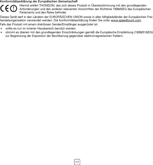 17Konformitätserklärung der Europäischen GemeinschaftDieses Gerät darf in den Ländern der EUROPÄISCHEN UNION sowie in allen Mitgliedsländer der Europäischen Frei-handelsorganisation verwendet werden. Die Konformitätserklärung finden Sie unter www.speedtouch.com.Falls das Produkt mit einem drahtlosen Sender/Empfänger ausgerüstet ist:sollte es nur im inneren Hausbereich benützt werden.stimmt es überein mit den grundlegenden Einschränkungen gemäß die Europäische Empfehlung (1999/519/EG) zur Begrenzung der Exposition der Bevölkerung gegenüber elektromagnetischen Feldern.!Hiermit erklärt THOMSON, das sich dieses Produkt in Übereinstimmung mit den grundlegenden Anforderungen und den anderen relevanten Vorschriften der Richtlinie 1999/5/EG des Europäischen Parlaments und des Rates befindet.