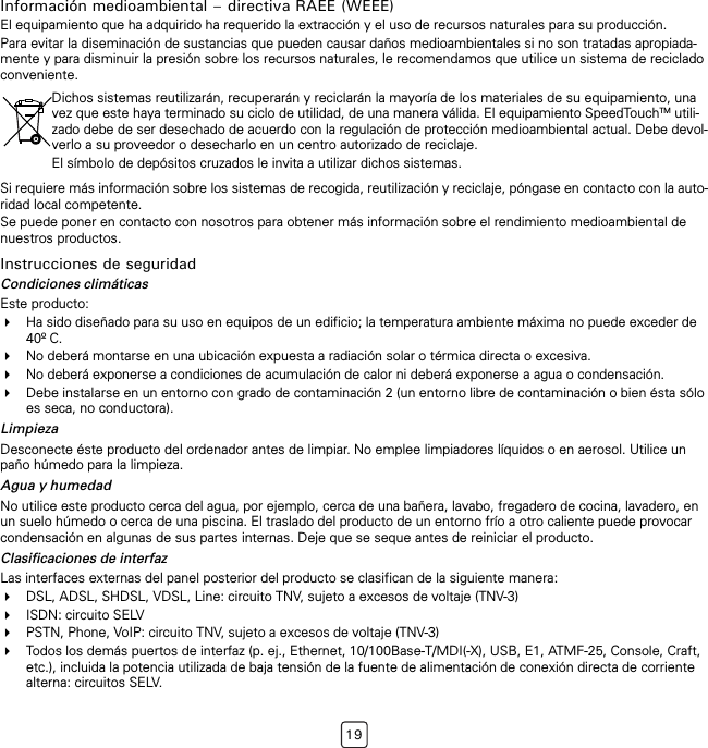 19Información medioambiental – directiva RAEE (WEEE)El equipamiento que ha adquirido ha requerido la extracción y el uso de recursos naturales para su producción.Para evitar la diseminación de sustancias que pueden causar daños medioambientales si no son tratadas apropiada-mente y para disminuir la presión sobre los recursos naturales, le recomendamos que utilice un sistema de reciclado conveniente.Si requiere más información sobre los sistemas de recogida, reutilización y reciclaje, póngase en contacto con la auto-ridad local competente.Se puede poner en contacto con nosotros para obtener más información sobre el rendimiento medioambiental de nuestros productos.Instrucciones de seguridadCondiciones climáticasEste producto:Ha sido diseñado para su uso en equipos de un edificio; la temperatura ambiente máxima no puede exceder de 40º C.No deberá montarse en una ubicación expuesta a radiación solar o térmica directa o excesiva.No deberá exponerse a condiciones de acumulación de calor ni deberá exponerse a agua o condensación.Debe instalarse en un entorno con grado de contaminación 2 (un entorno libre de contaminación o bien ésta sólo es seca, no conductora).LimpiezaDesconecte éste producto del ordenador antes de limpiar. No emplee limpiadores líquidos o en aerosol. Utilice un paño húmedo para la limpieza.Agua y humedadNo utilice este producto cerca del agua, por ejemplo, cerca de una bañera, lavabo, fregadero de cocina, lavadero, en un suelo húmedo o cerca de una piscina. El traslado del producto de un entorno frío a otro caliente puede provocar condensación en algunas de sus partes internas. Deje que se seque antes de reiniciar el producto.Clasificaciones de interfazLas interfaces externas del panel posterior del producto se clasifican de la siguiente manera:DSL, ADSL, SHDSL, VDSL, Line: circuito TNV, sujeto a excesos de voltaje (TNV-3)ISDN: circuito SELVPSTN, Phone, VoIP: circuito TNV, sujeto a excesos de voltaje (TNV-3)Todos los demás puertos de interfaz (p. ej., Ethernet, 10/100Base-T/MDI(-X), USB, E1, ATMF-25, Console, Craft, etc.), incluida la potencia utilizada de baja tensión de la fuente de alimentación de conexión directa de corriente alterna: circuitos SELV.Dichos sistemas reutilizarán, recuperarán y reciclarán la mayoría de los materiales de su equipamiento, una vez que este haya terminado su ciclo de utilidad, de una manera válida. El equipamiento SpeedTouchTM utili-zado debe de ser desechado de acuerdo con la regulación de protección medioambiental actual. Debe devol-verlo a su proveedor o desecharlo en un centro autorizado de reciclaje.El símbolo de depósitos cruzados le invita a utilizar dichos sistemas.