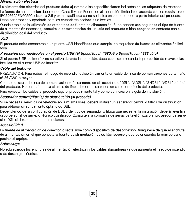 20Alimentación eléctricaLa alimentación eléctrica del producto debe ajustarse a las especificaciones indicadas en las etiquetas de marcado.La fuente de alimentación debe ser de Clase II y una Fuente de alimentación limitada de acuerdo con los requisitos de IEC60950/ EN60950, cláusula 2.5 y estar clasificada como se indica en la etiqueta de la parte inferior del producto. Debe ser probada y aprobada para los estándares nacionales o locales.Queda prohibida la utilización de otros tipos de fuente de alimentación. Si no conoce con seguridad el tipo de fuente de alimentación necesaria, consulte la documentación del usuario del producto o bien póngase en contacto con su distribuidor local del producto.USBEl producto debe conectarse a un puerto USB identificado que cumple los requisitos de fuente de alimentación limi-tada.Protección de mayúsculas en el puerto USB (El SpeedTouchTM530v5 y SpeedTouchTM536 sólo)Si el puerto USB de interfaz no se utiliza durante la operación, debe cubrirse colocando la protección de mayúsculas incluida en el puerto USB de interfaz.Cable del teléfonoPRECAUCIÓN: Para reducir el riesgo de incendio, utilice únicamente un cable de línea de comunicaciones de tamaño nº 26 AWG o mayor.Conecte el cable de línea de comunicaciones únicamente en el receptáculo &quot;DSL&quot;, “ADSL”, &quot;SHDSL&quot;, &quot;VDSL&quot; o &quot;Líne&quot; del producto. No enchufe nunca el cable de línea de comunicaciones en otro receptáculo del producto.Para conectar los cables al producto siga el procedimiento tal y como se indica en la guía de instalación.Separador central/filtro(s) de distribución (si procede)Si se necesita servicios de telefonía en la misma línea, deberá instalar un separador central o filtros de distribución para obtener un rendimiento óptimo de DSL.Dependiendo de la configuración de DSL y del tipo de separador o filtros que necesite, la instalación deberá llevarla a cabo personal de servicio técnico cualificado. Consulte a la compañía de servicios telefónicos o al proveedor de servi-cios DSL si desea obtener instrucciones.AccesibilidadLa fuente de alimentación de conexión directa sirve como dispositivo de desconexión. Asegúrese de que el enchufe de alimentación en el que conecta la fuente de alimentación es de fácil acceso y que se encuentra lo más cercano posible al equipo.SobrecargaNo sobrecargue los enchufes de alimentación eléctrica ni los cables alargadores ya que aumenta el riesgo de incendio o de descarga eléctrica.