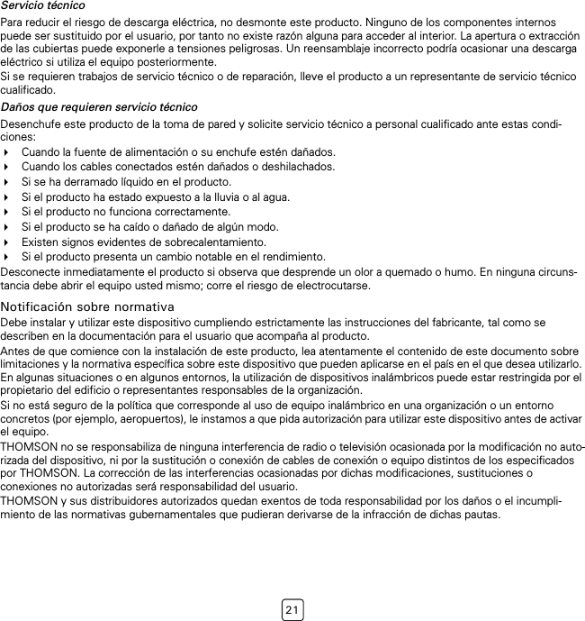 21Servicio técnicoPara reducir el riesgo de descarga eléctrica, no desmonte este producto. Ninguno de los componentes internos puede ser sustituido por el usuario, por tanto no existe razón alguna para acceder al interior. La apertura o extracción de las cubiertas puede exponerle a tensiones peligrosas. Un reensamblaje incorrecto podría ocasionar una descarga eléctrico si utiliza el equipo posteriormente.Si se requieren trabajos de servicio técnico o de reparación, lleve el producto a un representante de servicio técnico cualificado.Daños que requieren servicio técnicoDesenchufe este producto de la toma de pared y solicite servicio técnico a personal cualificado ante estas condi-ciones:Cuando la fuente de alimentación o su enchufe estén dañados.Cuando los cables conectados estén dañados o deshilachados.Si se ha derramado líquido en el producto.Si el producto ha estado expuesto a la lluvia o al agua.Si el producto no funciona correctamente.Si el producto se ha caído o dañado de algún modo.Existen signos evidentes de sobrecalentamiento.Si el producto presenta un cambio notable en el rendimiento.Desconecte inmediatamente el producto si observa que desprende un olor a quemado o humo. En ninguna circuns-tancia debe abrir el equipo usted mismo; corre el riesgo de electrocutarse.Notificación sobre normativaDebe instalar y utilizar este dispositivo cumpliendo estrictamente las instrucciones del fabricante, tal como se describen en la documentación para el usuario que acompaña al producto.Antes de que comience con la instalación de este producto, lea atentamente el contenido de este documento sobre limitaciones y la normativa específica sobre este dispositivo que pueden aplicarse en el país en el que desea utilizarlo. En algunas situaciones o en algunos entornos, la utilización de dispositivos inalámbricos puede estar restringida por el propietario del edificio o representantes responsables de la organización. Si no está seguro de la política que corresponde al uso de equipo inalámbrico en una organización o un entorno concretos (por ejemplo, aeropuertos), le instamos a que pida autorización para utilizar este dispositivo antes de activar el equipo.THOMSON no se responsabiliza de ninguna interferencia de radio o televisión ocasionada por la modificación no auto-rizada del dispositivo, ni por la sustitución o conexión de cables de conexión o equipo distintos de los especificados por THOMSON. La corrección de las interferencias ocasionadas por dichas modificaciones, sustituciones o conexiones no autorizadas será responsabilidad del usuario.THOMSON y sus distribuidores autorizados quedan exentos de toda responsabilidad por los daños o el incumpli-miento de las normativas gubernamentales que pudieran derivarse de la infracción de dichas pautas.