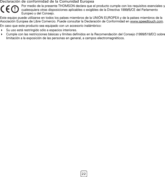 22Declaración de conformidad de la Comunidad EuropeaEste equipo puede utilizarse en todos los países miembros de la UNIÓN EUROPEA y de la países miembros de la Asociación Europea de Libre Comercio. Puede consultar la Declaración de Conformidad en www.speedtouch.com.En caso que este producto sea equipado con un accesorio inalámbrico:Su uso está restringido sólo a espacios interiores.Cumple con las restricciones básicas y límites definidos en la Recomendación del Consejo (1999/519/EC) sobre limitación a la exposición de las personas en general, a campos electromagnéticos.!Por medio de la presente THOMSON declara que el producto cumple con los requisitos esenciales y cualesquiera otras disposiciones aplicables o exigibles de la Directiva 1999/5/CE del Parlamento Europeo y del Consejo.