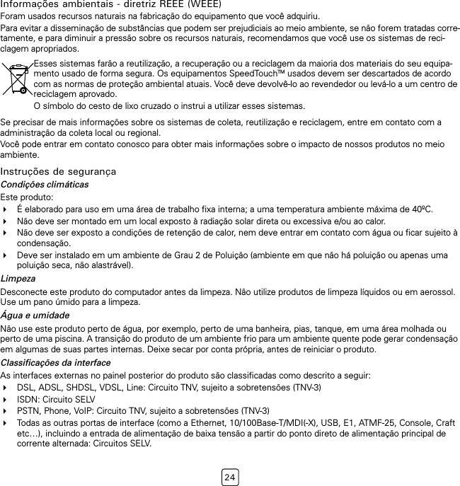 24Informações ambientais - diretriz REEE (WEEE)Foram usados recursos naturais na fabricação do equipamento que você adquiriu.Para evitar a disseminação de substâncias que podem ser prejudiciais ao meio ambiente, se não forem tratadas corre-tamente, e para diminuir a pressão sobre os recursos naturais, recomendamos que você use os sistemas de reci-clagem apropriados.Se precisar de mais informações sobre os sistemas de coleta, reutilização e reciclagem, entre em contato com a administração da coleta local ou regional.Você pode entrar em contato conosco para obter mais informações sobre o impacto de nossos produtos no meio ambiente.Instruções de segurançaCondições climáticasEste produto:É elaborado para uso em uma área de trabalho fixa interna; a uma temperatura ambiente máxima de 40ºC.Não deve ser montado em um local exposto à radiação solar direta ou excessiva e/ou ao calor.Não deve ser exposto a condições de retenção de calor, nem deve entrar em contato com água ou ficar sujeito à condensação.Deve ser instalado em um ambiente de Grau 2 de Poluição (ambiente em que não há poluição ou apenas uma poluição seca, não alastrável).LimpezaDesconecte este produto do computador antes da limpeza. Não utilize produtos de limpeza líquidos ou em aerossol. Use um pano úmido para a limpeza.Água e umidadeNão use este produto perto de água, por exemplo, perto de uma banheira, pias, tanque, em uma área molhada ou perto de uma piscina. A transição do produto de um ambiente frio para um ambiente quente pode gerar condensação em algumas de suas partes internas. Deixe secar por conta própria, antes de reiniciar o produto.Classificações da interfaceAs interfaces externas no painel posterior do produto são classificadas como descrito a seguir:DSL, ADSL, SHDSL, VDSL, Line: Circuito TNV, sujeito a sobretensões (TNV-3)ISDN: Circuito SELVPSTN, Phone, VoIP: Circuito TNV, sujeito a sobretensões (TNV-3)Todas as outras portas de interface (como a Ethernet, 10/100Base-T/MDI(-X), USB, E1, ATMF-25, Console, Craft etc…), incluindo a entrada de alimentação de baixa tensão a partir do ponto direto de alimentação principal de corrente alternada: Circuitos SELV.Esses sistemas farão a reutilização, a recuperação ou a reciclagem da maioria dos materiais do seu equipa-mento usado de forma segura. Os equipamentos SpeedTouchTM usados devem ser descartados de acordo com as normas de proteção ambiental atuais. Você deve devolvê-lo ao revendedor ou levá-lo a um centro de reciclagem aprovado.O símbolo do cesto de lixo cruzado o instrui a utilizar esses sistemas.