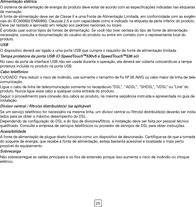 25Alimentação elétricaO sistema de alimentação de energia do produto deve estar de acordo com as especificações indicadas nas etiquetas de marcação.A fonte de alimentação deve ser de Classe II e uma Fonte de Alimentação Limitada, em conformidade com as exigên-cias do IEC60950/ EN60950, Cláusula 2.5 e com capacidade como e indicado na etiqueta da parte inferior do produto. Deve ser testado e aprovado em relação aos padrões nacionais ou locais.É proibido usar outros tipos de fontes de alimentação. Se você não tiver certeza do tipo de fonte de alimentação necessária, consulte a documentação do usuário do produto ou entre em contato com o representante local do produto.USBO dispositivo deverá ser ligado a uma porta USB que cumpra o requisito de fonte de alimentação limitada.Tampa protetora da porta USB (O SpeedTouchTM530v5 e SpeedTouchTM536 só)No caso da porta da interface USB não ser usada durante a operação, ela deverá ser coberta colocando-se a tampa protetora incluída no produto na porta USB.Cabo telefônicoCUIDADO: Para reduzir o risco de incêndio, use somente o tamanho de fio Nº 26 AWG ou cabo maior de linha de tele-comunicação.Ligue o cabo da linha de telecomunicação somente no receptáculo &quot;DSL&quot;, “ADSL”, &quot;SHDSL&quot;, &quot;VDSL&quot; ou &quot;Line&quot; do produto. Nunca ligue esse cabo a qualquer outra entrada do produto.Seguir o procedimento para conexão dos cabos ao produto, na mesma seqüência instruída e apresentada no guia de instalação.Divisor central / filtro(s) distribuído(s) (se aplicável)Se um serviço telefônico for necessário na mesma linha, um divisor central ou filtro(s) distribuído(s) deverão ser insta-lados para se obter o máximo desempenho do DSL.Dependendo da configuração do DSL e do tipo de divisores/filtros, a instalação deve ser feita por pessoal técnico qualificado. Consulte a empresa de serviços telefônicos ou provedor de serviços de DSL para obter instruções.AcessibilidadeA fonte de alimentação de plugue direto funciona como um dispositivo de desconexão. Certifique-se de que a tomada do soquete de energia, que recebe a fonte de alimentação, esteja bastante acessível e localizada o mais perto possível do equipamento.SobrecargaNão sobrecarregue as saídas principais e os fios de extensão porque isso aumenta o risco de incêndio ou choque elétrico.