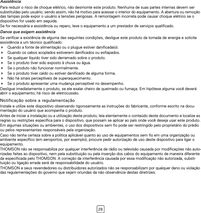 26AssistênciaPara reduzir o risco de choque elétrico, não desmonte este produto. Nenhuma de suas partes internas devem ser substituídas pelo usuário; sendo assim, não há motivo para acessar o interior do equipamento. A abertura ou remoção das tampas pode expor o usuário a tensões perigosas. A remontagem incorreta pode causar choque elétrico se o dispositivo for usado em seguida.Se for necessária a assistência ou reparo, leve o equipamento a um prestador de serviços qualificado.Danos que exigem assistênciaSe verificar a existência de alguma das seguintes condições, desligue este produto da tomada de energia e solicite assistência a um técnico qualificado:Quando a fonte de alimentação ou o plugue estiver danificada(o).Quando os cabos acoplados estiverem danificados ou esfiapados.Se qualquer líquido tiver sido derramado sobre o produto.Se o produto tiver sido exposto à chuva ou água.Se o produto não funcionar normalmente.Se o produto tiver caído ou estiver danificado de alguma forma.Não há sinais perceptíveis de superaquecimento.Se o produto apresentar uma mudança perceptível no desempenho.Desligue imediatamente o produto, se ele exalar cheiro de queimado ou fumaça. Em hipótese alguma você deverá abrir o equipamento; há risco de eletrocussão.Notificação sobre a regulamentaçãoInstale e utilize este dispositivo observando rigorosamente as instruções do fabricante, conforme escrito na docu-mentação do usuário que acompanha o produto.Antes de iniciar a instalação ou a utilização deste produto, leia atentamente o conteúdo deste documento e localize as regras ou restrições específica para o dispositivo, que possam se aplicar ao país onde você deseja usar este produto.Em algumas situações ou ambientes, o uso dos dispositivos sem fio pode ser restringido pelo proprietário do prédio ou pelos representantes responsáveis pela organização.Caso não tenha certeza sobre a política aplicável quanto ao uso de equipamentos sem fio em uma organização ou ambiente específico (em aeroportos, por exemplo), procure pedir autorização de uso deste dispositivo para ligar o equipamento.THOMSON não se responsabiliza por qualquer interferência de rádio ou televisão causada por modificações não auto-rizadas feitas ao dispositivo, nem pela substituição ou pela inserção dos cabos do equipamento de maneira diferente da especificada pelo THOMSON. A correção da interferência causada por essa modificação não autorizada, substi-tuição ou ligação errada será de responsabilidade do usuário.THOMSON e seus revendedores ou distribuidores autorizados não se responsabilizam por qualquer dano ou violação das regulamentações do governo que sejam oriundas da não observância destas diretrizes.