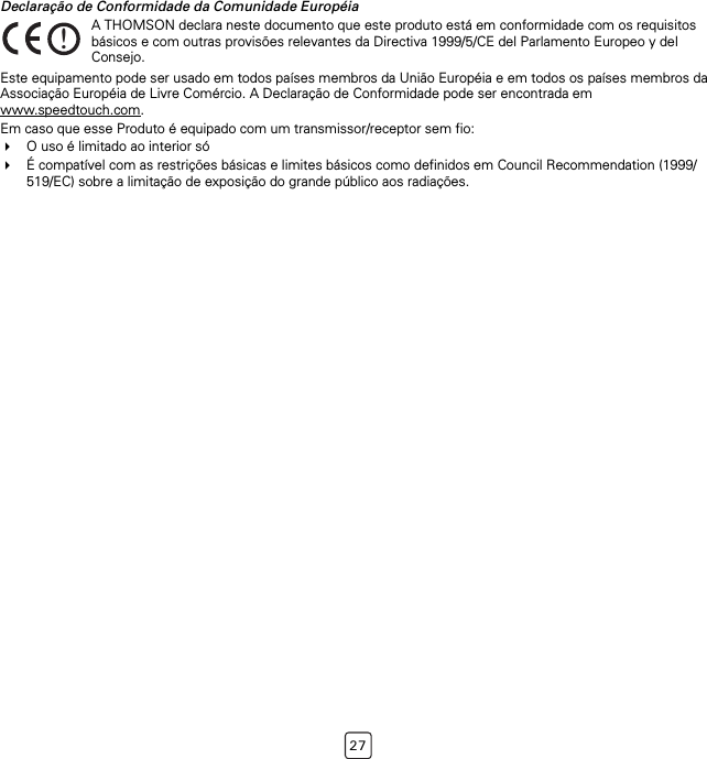 27Declaração de Conformidade da Comunidade EuropéiaEste equipamento pode ser usado em todos países membros da União Européia e em todos os países membros da Associação Européia de Livre Comércio. A Declaração de Conformidade pode ser encontrada em www.speedtouch.com.Em caso que esse Produto é equipado com um transmissor/receptor sem fio:O uso é limitado ao interior sóÉ compatível com as restrições básicas e limites básicos como definidos em Council Recommendation (1999/519/EC) sobre a limitação de exposição do grande público aos radiações.!A THOMSON declara neste documento que este produto está em conformidade com os requisitos básicos e com outras provisões relevantes da Directiva 1999/5/CE del Parlamento Europeo y del Consejo.