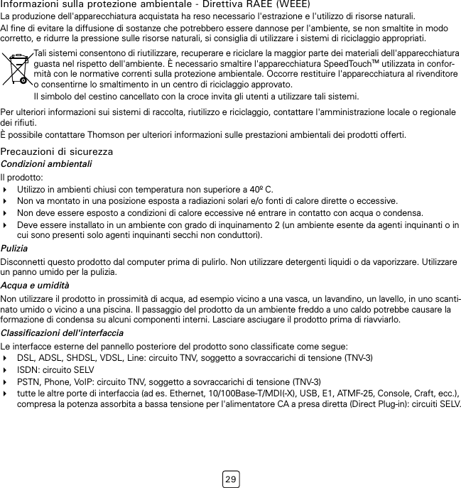 29Informazioni sulla protezione ambientale - Direttiva RAEE (WEEE)La produzione dell&apos;apparecchiatura acquistata ha reso necessario l&apos;estrazione e l&apos;utilizzo di risorse naturali.Al fine di evitare la diffusione di sostanze che potrebbero essere dannose per l&apos;ambiente, se non smaltite in modo corretto, e ridurre la pressione sulle risorse naturali, si consiglia di utilizzare i sistemi di riciclaggio appropriati.Per ulteriori informazioni sui sistemi di raccolta, riutilizzo e riciclaggio, contattare l&apos;amministrazione locale o regionale dei rifiuti.È possibile contattare Thomson per ulteriori informazioni sulle prestazioni ambientali dei prodotti offerti.Precauzioni di sicurezzaCondizioni ambientaliIl prodotto:Utilizzo in ambienti chiusi con temperatura non superiore a 40º C.Non va montato in una posizione esposta a radiazioni solari e/o fonti di calore dirette o eccessive.Non deve essere esposto a condizioni di calore eccessive né entrare in contatto con acqua o condensa.Deve essere installato in un ambiente con grado di inquinamento 2 (un ambiente esente da agenti inquinanti o in cui sono presenti solo agenti inquinanti secchi non conduttori).PuliziaDisconnetti questo prodotto dal computer prima di pulirlo. Non utilizzare detergenti liquidi o da vaporizzare. Utilizzare un panno umido per la pulizia.Acqua e umiditàNon utilizzare il prodotto in prossimità di acqua, ad esempio vicino a una vasca, un lavandino, un lavello, in uno scanti-nato umido o vicino a una piscina. Il passaggio del prodotto da un ambiente freddo a uno caldo potrebbe causare la formazione di condensa su alcuni componenti interni. Lasciare asciugare il prodotto prima di riavviarlo.Classificazioni dell&apos;interfacciaLe interfacce esterne del pannello posteriore del prodotto sono classificate come segue:DSL, ADSL, SHDSL, VDSL, Line: circuito TNV, soggetto a sovraccarichi di tensione (TNV-3)ISDN: circuito SELVPSTN, Phone, VoIP: circuito TNV, soggetto a sovraccarichi di tensione (TNV-3)tutte le altre porte di interfaccia (ad es. Ethernet, 10/100Base-T/MDI(-X), USB, E1, ATMF-25, Console, Craft, ecc.), compresa la potenza assorbita a bassa tensione per l&apos;alimentatore CA a presa diretta (Direct Plug-in): circuiti SELV.Tali sistemi consentono di riutilizzare, recuperare e riciclare la maggior parte dei materiali dell&apos;apparecchiatura guasta nel rispetto dell&apos;ambiente. È necessario smaltire l&apos;apparecchiatura SpeedTouchTM utilizzata in confor-mità con le normative correnti sulla protezione ambientale. Occorre restituire l&apos;apparecchiatura al rivenditore o consentirne lo smaltimento in un centro di riciclaggio approvato.Il simbolo del cestino cancellato con la croce invita gli utenti a utilizzare tali sistemi.