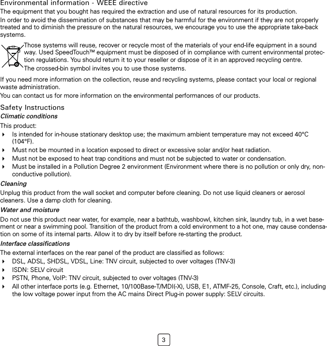 3Environmental information - WEEE directiveThe equipment that you bought has required the extraction and use of natural resources for its production.In order to avoid the dissemination of substances that may be harmful for the environment if they are not properly treated and to diminish the pressure on the natural resources, we encourage you to use the appropriate take-back systems.If you need more information on the collection, reuse and recycling systems, please contact your local or regional waste administration.You can contact us for more information on the environmental performances of our products.Safety InstructionsClimatic conditionsThis product: Is intended for in-house stationary desktop use; the maximum ambient temperature may not exceed 40°C (104°F).Must not be mounted in a location exposed to direct or excessive solar and/or heat radiation.Must not be exposed to heat trap conditions and must not be subjected to water or condensation.Must be installed in a Pollution Degree 2 environment (Environment where there is no pollution or only dry, non-conductive pollution).CleaningUnplug this product from the wall socket and computer before cleaning. Do not use liquid cleaners or aerosol cleaners. Use a damp cloth for cleaning.Water and moistureDo not use this product near water, for example, near a bathtub, washbowl, kitchen sink, laundry tub, in a wet base-ment or near a swimming pool. Transition of the product from a cold environment to a hot one, may cause condensa-tion on some of its internal parts. Allow it to dry by itself before re-starting the product. Interface classificationsThe external interfaces on the rear panel of the product are classified as follows:DSL, ADSL, SHDSL, VDSL, Line: TNV circuit, subjected to over voltages (TNV-3)ISDN: SELV circuitPSTN, Phone, VoIP: TNV circuit, subjected to over voltages (TNV-3)All other interface ports (e.g. Ethernet, 10/100Base-T/MDI(-X), USB, E1, ATMF-25, Console, Craft, etc.), including the low voltage power input from the AC mains Direct Plug-in power supply: SELV circuits.Those systems will reuse, recover or recycle most of the materials of your end-life equipment in a sound way. Used SpeedTouchTM equipment must be disposed of in compliance with current environmental protec-tion regulations. You should return it to your reseller or dispose of it in an approved recycling centre.The crossed-bin symbol invites you to use those systems.