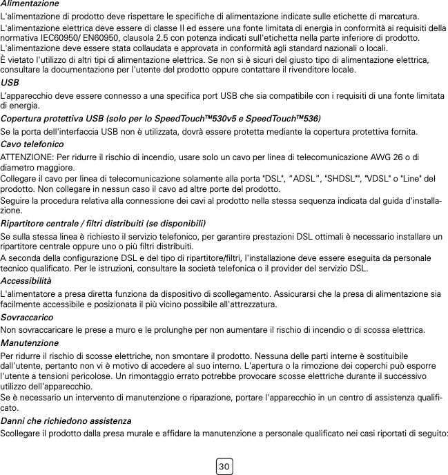 30AlimentazioneL&apos;alimentazione di prodotto deve rispettare le specifiche di alimentazione indicate sulle etichette di marcatura.L&apos;alimentazione elettrica deve essere di classe II ed essere una fonte limitata di energia in conformità ai requisiti della normativa IEC60950/ EN60950, clausola 2.5 con potenza indicati sull&apos;etichetta nella parte inferiore di prodotto. L&apos;alimentazione deve essere stata collaudata e approvata in conformità agli standard nazionali o locali.È vietato l&apos;utilizzo di altri tipi di alimentazione elettrica. Se non si è sicuri del giusto tipo di alimentazione elettrica, consultare la documentazione per l&apos;utente del prodotto oppure contattare il rivenditore locale.USBL’apparecchio deve essere connesso a una specifica port USB che sia compatibile con i requisiti di una fonte limitata di energia.Copertura protettiva USB (solo per lo SpeedTouchTM530v5 e SpeedTouchTM536)Se la porta dell&apos;interfaccia USB non è utilizzata, dovrà essere protetta mediante la copertura protettiva fornita.Cavo telefonicoATTENZIONE: Per ridurre il rischio di incendio, usare solo un cavo per linea di telecomunicazione AWG 26 o di diametro maggiore.Collegare il cavo per linea di telecomunicazione solamente alla porta &quot;DSL&quot;, “ADSL”, &quot;SHDSL&quot;&quot;, &quot;VDSL&quot; o &quot;Line&quot; del prodotto. Non collegare in nessun caso il cavo ad altre porte del prodotto.Seguire la procedura relativa alla connessione dei cavi al prodotto nella stessa sequenza indicata dal guida d&apos;installa-zione.Ripartitore centrale / filtri distribuiti (se disponibili)Se sulla stessa linea è richiesto il servizio telefonico, per garantire prestazioni DSL ottimali è necessario installare un ripartitore centrale oppure uno o più filtri distribuiti.A seconda della configurazione DSL e del tipo di ripartitore/filtri, l&apos;installazione deve essere eseguita da personale tecnico qualificato. Per le istruzioni, consultare la società telefonica o il provider del servizio DSL.AccessibilitàL&apos;alimentatore a presa diretta funziona da dispositivo di scollegamento. Assicurarsi che la presa di alimentazione sia facilmente accessibile e posizionata il più vicino possibile all&apos;attrezzatura.SovraccaricoNon sovraccaricare le prese a muro e le prolunghe per non aumentare il rischio di incendio o di scossa elettrica.ManutenzionePer ridurre il rischio di scosse elettriche, non smontare il prodotto. Nessuna delle parti interne è sostituibile dall&apos;utente, pertanto non vi è motivo di accedere al suo interno. L&apos;apertura o la rimozione dei coperchi può esporre l&apos;utente a tensioni pericolose. Un rimontaggio errato potrebbe provocare scosse elettriche durante il successivo utilizzo dell&apos;apparecchio.Se è necessario un intervento di manutenzione o riparazione, portare l&apos;apparecchio in un centro di assistenza qualifi-cato.Danni che richiedono assistenzaScollegare il prodotto dalla presa murale e affidare la manutenzione a personale qualificato nei casi riportati di seguito: