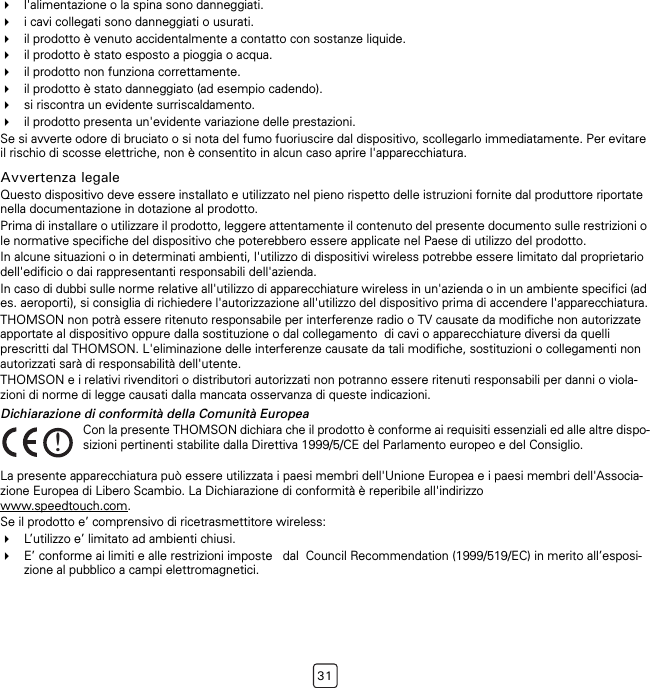 31l&apos;alimentazione o la spina sono danneggiati.i cavi collegati sono danneggiati o usurati.il prodotto è venuto accidentalmente a contatto con sostanze liquide.il prodotto è stato esposto a pioggia o acqua.il prodotto non funziona correttamente.il prodotto è stato danneggiato (ad esempio cadendo).si riscontra un evidente surriscaldamento.il prodotto presenta un&apos;evidente variazione delle prestazioni.Se si avverte odore di bruciato o si nota del fumo fuoriuscire dal dispositivo, scollegarlo immediatamente. Per evitare il rischio di scosse elettriche, non è consentito in alcun caso aprire l&apos;apparecchiatura.Avvertenza legaleQuesto dispositivo deve essere installato e utilizzato nel pieno rispetto delle istruzioni fornite dal produttore riportate nella documentazione in dotazione al prodotto.Prima di installare o utilizzare il prodotto, leggere attentamente il contenuto del presente documento sulle restrizioni o le normative specifiche del dispositivo che poterebbero essere applicate nel Paese di utilizzo del prodotto.In alcune situazioni o in determinati ambienti, l&apos;utilizzo di dispositivi wireless potrebbe essere limitato dal proprietario dell&apos;edificio o dai rappresentanti responsabili dell&apos;azienda.In caso di dubbi sulle norme relative all&apos;utilizzo di apparecchiature wireless in un&apos;azienda o in un ambiente specifici (ad es. aeroporti), si consiglia di richiedere l&apos;autorizzazione all&apos;utilizzo del dispositivo prima di accendere l&apos;apparecchiatura.THOMSON non potrà essere ritenuto responsabile per interferenze radio o TV causate da modifiche non autorizzate apportate al dispositivo oppure dalla sostituzione o dal collegamento  di cavi o apparecchiature diversi da quelli prescritti dal THOMSON. L&apos;eliminazione delle interferenze causate da tali modifiche, sostituzioni o collegamenti non autorizzati sarà di responsabilità dell&apos;utente. THOMSON e i relativi rivenditori o distributori autorizzati non potranno essere ritenuti responsabili per danni o viola-zioni di norme di legge causati dalla mancata osservanza di queste indicazioni.Dichiarazione di conformità della Comunità EuropeaLa presente apparecchiatura può essere utilizzata i paesi membri dell&apos;Unione Europea e i paesi membri dell&apos;Associa-zione Europea di Libero Scambio. La Dichiarazione di conformità è reperibile all&apos;indirizzo www.speedtouch.com.Se il prodotto e’ comprensivo di ricetrasmettitore wireless:L’utilizzo e’ limitato ad ambienti chiusi.E’ conforme ai limiti e alle restrizioni imposte   dal  Council Recommendation (1999/519/EC) in merito all’esposi-zione al pubblico a campi elettromagnetici.!Con la presente THOMSON dichiara che il prodotto è conforme ai requisiti essenziali ed alle altre dispo-sizioni pertinenti stabilite dalla Direttiva 1999/5/CE del Parlamento europeo e del Consiglio.