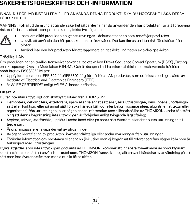 32SÄKERHETSFÖRESKRIFTER OCH -INFORMATIONINNAN DU BÖRJAR INSTALLERA ELLER ANVÄNDA DENNA PRODUKT, SKA DU NOGGRANT LÄSA DESSA FÖRESKRIFTERVARNING: Följ alltid de grundläggande säkerhetsåtgärderna när du använder den här produkten för att förebygga risken för brand, elstöt och personskador, inklusive följande:Trådlös LANOm produkten har en trådlös transceiver används radiotekniken Direct Sequence Spread Spectrum (DSSS) /Orthog-onal Frequency Division Modulation (OFDM). Och är designad att ha interopabilitet med motsvarande trådlösa produkter av DSSS/OFDM typ:Uppfyller standarden IEEE 802.11b/IEEE802.11g för trådlösa LAN-produkter, som definierats och godkänts av Institute of Electrical and Electronics Engineers (IEEE).är Wi-Fi® CERTIFIEDTM enligt Wi-Fi® Alliances definition.DirektivDu får inte utan uttryckligt och skriftligt tillstånd från THOMSON:Demontera, dekompilera, efterforska, spåra eller på annat sätt analysera utrustningen, dess innehåll, förfarings-sätt eller funktion, eller på annat sätt försöka härleda källkod (eller bakomliggande idéer, algoritmer, struktur eller organisation) från utrustningen, eller någon annan information som tillhandahållits av THOMSON, under förutsätt-ning att denna begränsning inte uttryckligen är förbjuden enligt tvingande lagstiftning;Kopiera, uthyra, återförsälja, upplåta i andra hand eller på annat sätt överföra eller distribuera utrustningen till tredje part;Ändra, anpassa eller skapa derivat av utrustningen;Avlägsna identifiering av produkten, immaterialrättsliga eller andra markeringar från utrustningen;Förändra information om prestanda eller analys (inklusive men ej begränsat till referenser) från någon källa som är förknippad med utrustningen.Dylika åtgärder, som inte uttryckligen godkänts av THOMSON, kommer att innebära förverkande av produktgaranti samt användarens rätt att använda utrustningen. THOMSON frånskriver sig allt ansvar i händelse av användning på ett sätt som inte överensstämmer med aktuella föreskrifter.!Installera alltid produkten enligt beskrivningen i dokumentationen som medföljer produkten.Undvik att använda den här produkten under åskoväder. Det kan finnas en liten risk för elstötar från blixtar.Använd inte den här produkten för att rapportera en gasläcka i närheten av själva gasläckan.