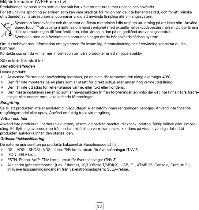 33Miljöinformation (WEEE-direktiv)Produktionen av produkten som du har valt har krävt att naturresurser utvinns och används.För att undvika spridning av ämnen som kan vara skadliga för miljön om de inte behandlas rätt, och för att minska utnyttjandet av naturresurserna, uppmanar vi dig att använda lämpliga återvinningssystem.Om du behöver mer information om systemen för insamling, återanvändning och återvinning kontaktar du din kommun.Kontakta oss om du vill ha mer information om våra produkter ur ett miljöperspektiv.SäkerhetsföreskrifterKlimatförhållandenDenna produkt:Är avsedd för stationär användning inomhus, på en plats där temperaturen aldrig överstiger 40ºC.Den får inte monteras på en plats som är utsatt för direkt solljus eller annan hög värmeutstrålning.Den får inte utsättas för reflekterande värme, eller fukt eller kondens.Den måste installeras i en miljö som är huvudsakligen fri från föroreningar (en miljö där det inte finns några förore-ningar eller endast torra, icke-ledande föroreningar).RengöringSe till att produkten inte är ansluten till vägguttaget eller datorn innan rengöringen påbörjas. Använd inte flytande rengöringsmedel eller spray. Använd en fuktig trasa vid rengöring.Vatten och fuktAnvänd inte produkten i närheten av vatten, såsom vid badkar, handfat, diskbänk, tvättho, fuktig källare eller simbas-säng. Förflyttning av produkten från en kall miljö till en varm kan orsaka kondens på vissa invändiga delar. Låt produkten självtorka innan den startas igen.GränssnittsklassificeringDe externa gränssnitten på produkts bakpanel är klassificerade så här:DSL, ADSL, SHDSL, VDSL, Line: TNV-krets, utsatt för överspänningar (TNV-3)ISDN: SELV-kretsPSTN, Phone, VoIP: TNV-krets, utsatt för överspänningar (TNV-3)Alla andra gränssnittsportar (t.ex. Ethernet, 10/100Base-T/MDI(-X), USB, E1, ATMF-25, Console, Craft, m.fl.), inklusive lågspänningsingången från växelströmsadaptern: SELV-kretsar.Systemen återanvänder och återvinner de flesta materialen i din uttjänta utrustning på ett klokt sätt. Använd SpeedTouchTM-utrustning måste tas om hand i enlighet med aktuella miljöskyddsbestämmelser. Du bör lämna tillbaka utrustningen till återförsäljaren, eller lämna in den på en godkänd återvinningscentral.Symbolen med den överkorsade soptunnan anger att du bör använda sådana system.