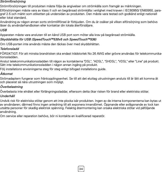 34StrömförsörjningStrömförsörjningen till produkten måste följa de angivelser om strömkälla som framgår av märkningen.Elförsörjningen måste vara av klass II och en begränsad strömkälla i enlighet med kraven i IEC60950/ EN60950, para-graf 2.5 och märkt som etiketten på undersidan av produkten. Den måste vara testad och godkänd enligt nationell eller lokal standard.Användning av någon annan sorts strömtillförsel är förbjuden. Om du är osäker på vilken elförsörjning som behövs läser du användarhandboken eller kontaktar din lokala återförsäljare.USBApparaten måste vara ansluten till en känd USB port som möter alla krav på begränsad strömkälla.Skyddshätta för USB (SpeedTouchTM530v5 och SpeedTouchTM536)Om USB-porten inte används måste den täckas över med skyddshättan.TelefonsladdFÖRSIKTIGT: För att minska brandrisken ska endast trådstorlek No 26 AWG eller grövre användas för telekommunika-tionssladden.Anslut telekommunikationssladden till någon av kontakterna &quot;DSL&quot;, &quot;ADSL&quot;, &quot;SHDSL&quot;, &quot;VDSL&quot; eller &quot;Line&quot; på produkt. Sätt inte telekommunikationssladden i någon annan ingång på produkt.Följ installations anvisningarna steg för steg enligt bifogad installations guide.ÅtkomstStrömadaptern fungerar som frånkopplingsenhet. Se till att det eluttag utrustningen ansluts till är lätt att komma åt och placerat så nära utrustningen som möjligt.ÖverbelastningÖverbelasta inte elnätet eller förlängningssladdar, eftersom detta ökar risken för brand eller elektriska stötar.UnderhållUndvik risk för elektriska stötar genom att inte plocka isär produkten. Ingen av de interna komponenterna kan bytas ut av användaren; därmed finns ingen anledning till att exponera innandömet. Öppnande eller avlägsnande av lock kan utsätta personer för skadlig elektrisk spänning. Felaktig återmontering kan orsaka elektriska stötar vid påföljande användning.Om service eller reparation behövs, bör ni kontakta en kvalificerad reparatör.