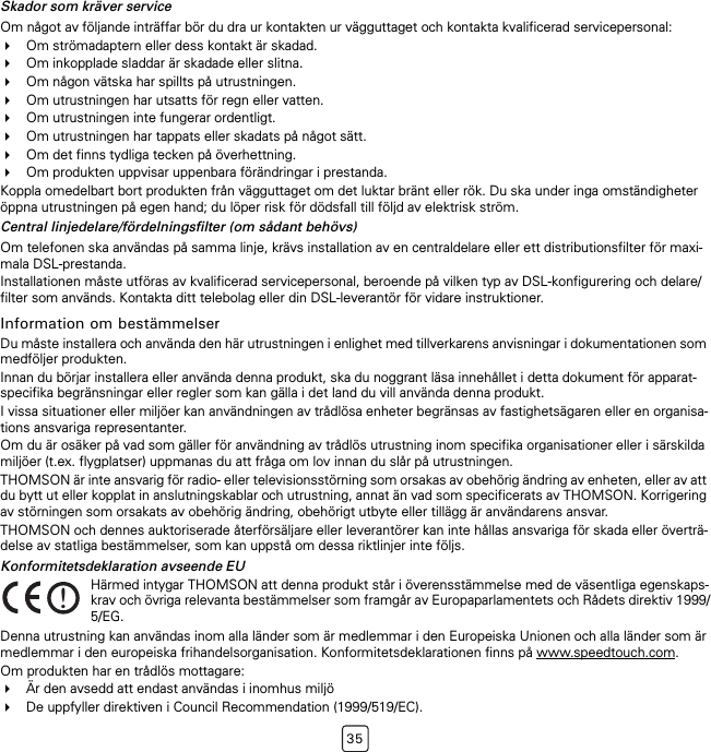35Skador som kräver serviceOm något av följande inträffar bör du dra ur kontakten ur vägguttaget och kontakta kvalificerad servicepersonal:Om strömadaptern eller dess kontakt är skadad.Om inkopplade sladdar är skadade eller slitna.Om någon vätska har spillts på utrustningen.Om utrustningen har utsatts för regn eller vatten.Om utrustningen inte fungerar ordentligt.Om utrustningen har tappats eller skadats på något sätt.Om det finns tydliga tecken på överhettning.Om produkten uppvisar uppenbara förändringar i prestanda.Koppla omedelbart bort produkten från vägguttaget om det luktar bränt eller rök. Du ska under inga omständigheter öppna utrustningen på egen hand; du löper risk för dödsfall till följd av elektrisk ström.Central linjedelare/fördelningsfilter (om sådant behövs)Om telefonen ska användas på samma linje, krävs installation av en centraldelare eller ett distributionsfilter för maxi-mala DSL-prestanda.Installationen måste utföras av kvalificerad servicepersonal, beroende på vilken typ av DSL-konfigurering och delare/filter som används. Kontakta ditt telebolag eller din DSL-leverantör för vidare instruktioner.Information om bestämmelserDu måste installera och använda den här utrustningen i enlighet med tillverkarens anvisningar i dokumentationen som medföljer produkten.Innan du börjar installera eller använda denna produkt, ska du noggrant läsa innehållet i detta dokument för apparat-specifika begränsningar eller regler som kan gälla i det land du vill använda denna produkt.I vissa situationer eller miljöer kan användningen av trådlösa enheter begränsas av fastighetsägaren eller en organisa-tions ansvariga representanter.Om du är osäker på vad som gäller för användning av trådlös utrustning inom specifika organisationer eller i särskilda miljöer (t.ex. flygplatser) uppmanas du att fråga om lov innan du slår på utrustningen.THOMSON är inte ansvarig för radio- eller televisionsstörning som orsakas av obehörig ändring av enheten, eller av att du bytt ut eller kopplat in anslutningskablar och utrustning, annat än vad som specificerats av THOMSON. Korrigering av störningen som orsakats av obehörig ändring, obehörigt utbyte eller tillägg är användarens ansvar.THOMSON och dennes auktoriserade återförsäljare eller leverantörer kan inte hållas ansvariga för skada eller överträ-delse av statliga bestämmelser, som kan uppstå om dessa riktlinjer inte följs.Konformitetsdeklaration avseende EUDenna utrustning kan användas inom alla länder som är medlemmar i den Europeiska Unionen och alla länder som är medlemmar i den europeiska frihandelsorganisation. Konformitetsdeklarationen finns på www.speedtouch.com.Om produkten har en trådlös mottagare:Är den avsedd att endast användas i inomhus miljöDe uppfyller direktiven i Council Recommendation (1999/519/EC).!Härmed intygar THOMSON att denna produkt står i överensstämmelse med de väsentliga egenskaps-krav och övriga relevanta bestämmelser som framgår av Europaparlamentets och Rådets direktiv 1999/5/EG.