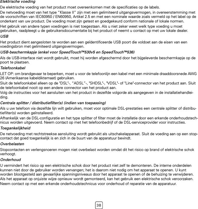 38Elektrische voedingDe elektrische voeding van het product moet overeenkomen met de specificaties op de labels.De netvoeding moet van het type “Klasse II” zijn met een gelimiteerd uitgangsvermogen, in overeenstemming met de voorschriften van IEC60950 / EN60950, Artikel 2.5 en met een nominale waarde zoals vermeld op het label op de onderkant van uw product. De voeding moet zijn getest en goedgekeurd conform nationale of lokale normen.Het gebruik van andere typen voedingen is niet toegestaan. Als u niet zeker weet welk type voeding u moet gebruiken, raadpleegt u de gebruikersdocumentatie bij het product of neemt u contact op met uw lokale dealer.USBHet product dient aangesloten te worden aan een geïdentificeerde USB poort die voldoet aan de eisen van een voedingsbron met gelimiteerd uitgangsvermogen.USB-beschermkapje (enkel voor SpeedTouchTM530v5 en SpeedTouchTM536)Als de USB-interface niet wordt gebruikt, moet hij worden afgeschermd door het bijgeleverde beschermkapje op de poort te plaatsen.TelefoonkabelLET OP: om brandgevaar te beperken, moet u voor de telefoonlijn een kabel met een minimale draaddoorsnede AWG 26 (Amerikaanse kabeldiktemaat) gebruiken.Sluit de telefoonkabel alleen op de &quot;DSL&quot;-, “ADSL”-, &quot;SHDSL&quot;-, &quot;VDSL&quot;- of &quot;Line&quot;-connector van het product aan. Sluit de telefoonkabel nooit op een andere connector van het product aan.Volg de instructies voor het aansluiten van het product in dezelfde volgorde als aangegeven in de installatiehandlei-ding.Centrale splitter / distributiefilter(s) (indien van toepassing)Als u uw telefoon via dezelfde lijn wilt gebruiken, moet voor optimale DSL-prestaties een centrale splitter of distribu-tiefilter(s) worden geïnstalleerd.Afhankelijk van de DSL-configuratie en het type splitter of filter moet de installatie door een erkende onderhoudstech-nicus worden uitgevoerd. Neem contact op met het telefoonbedrijf of de DSL-serviceprovider voor instructies.ToegankelijkheidDe netvoeding met rechtstreekse aansluiting wordt gebruikt als uitschakelapparaat. Sluit de voeding aan op een stop-contact dat goed toegankelijk is en zich in de buurt van de apparatuur bevindt.OverbelastenStopcontacten en verlengsnoeren mogen niet overbelast worden omdat dit het risico op brand of elektrische schok verhoogt.OnderhoudU vermindert het risico op een elektrische schok door het product niet zelf te demonteren. De interne onderdelen kunnen niet door de gebruiker worden vervangen; het is daarom niet nodig om het apparaat te openen. U kunt worden blootgesteld aan gevaarlijke spanningsniveaus door het apparaat te openen of de behuizing te verwijderen. Als het apparaat op onjuiste wijze opnieuw wordt gemonteerd, kan het gebruik een elektrische schok veroorzaken.Neem contact op met een erkende onderhoudstechnicus voor onderhoud of reparatie van de apparatuur.