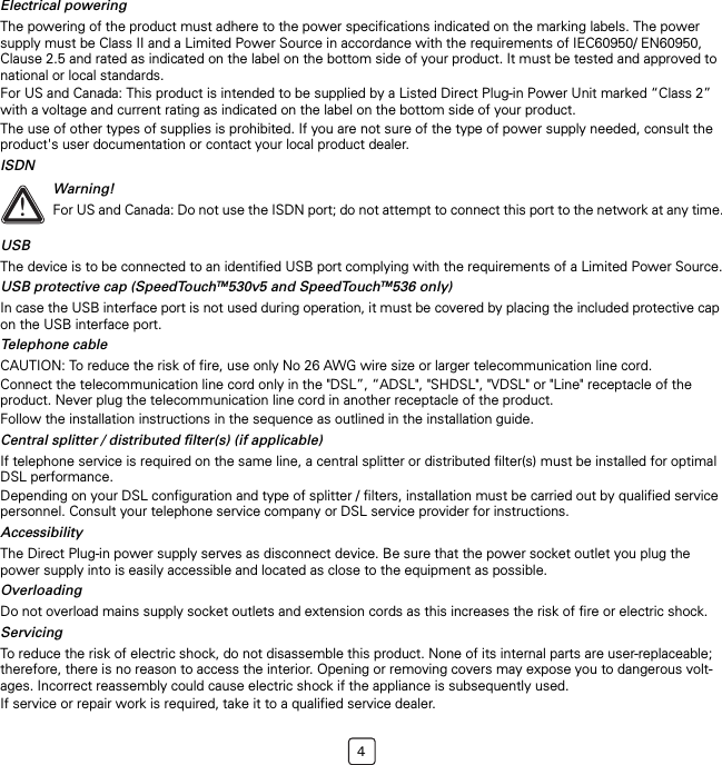 4Electrical poweringThe powering of the product must adhere to the power specifications indicated on the marking labels. The power supply must be Class II and a Limited Power Source in accordance with the requirements of IEC60950/ EN60950, Clause 2.5 and rated as indicated on the label on the bottom side of your product. It must be tested and approved to national or local standards. For US and Canada: This product is intended to be supplied by a Listed Direct Plug-in Power Unit marked “Class 2” with a voltage and current rating as indicated on the label on the bottom side of your product.The use of other types of supplies is prohibited. If you are not sure of the type of power supply needed, consult the product&apos;s user documentation or contact your local product dealer.ISDNUSBThe device is to be connected to an identified USB port complying with the requirements of a Limited Power Source.USB protective cap (SpeedTouchTM530v5 and SpeedTouchTM536 only)In case the USB interface port is not used during operation, it must be covered by placing the included protective cap on the USB interface port.Telephone cableCAUTION: To reduce the risk of fire, use only No 26 AWG wire size or larger telecommunication line cord.Connect the telecommunication line cord only in the &quot;DSL”, “ADSL&quot;, &quot;SHDSL&quot;, &quot;VDSL&quot; or &quot;Line&quot; receptacle of the product. Never plug the telecommunication line cord in another receptacle of the product.Follow the installation instructions in the sequence as outlined in the installation guide.Central splitter / distributed filter(s) (if applicable)If telephone service is required on the same line, a central splitter or distributed filter(s) must be installed for optimal DSL performance.Depending on your DSL configuration and type of splitter / filters, installation must be carried out by qualified service personnel. Consult your telephone service company or DSL service provider for instructions.AccessibilityThe Direct Plug-in power supply serves as disconnect device. Be sure that the power socket outlet you plug the power supply into is easily accessible and located as close to the equipment as possible.OverloadingDo not overload mains supply socket outlets and extension cords as this increases the risk of fire or electric shock.ServicingTo reduce the risk of electric shock, do not disassemble this product. None of its internal parts are user-replaceable; therefore, there is no reason to access the interior. Opening or removing covers may expose you to dangerous volt-ages. Incorrect reassembly could cause electric shock if the appliance is subsequently used.If service or repair work is required, take it to a qualified service dealer.!Warning!For US and Canada: Do not use the ISDN port; do not attempt to connect this port to the network at any time.