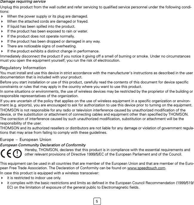 5Damage requiring serviceUnplug this product from the wall outlet and refer servicing to qualified service personnel under the following condi-tions:When the power supply or its plug are damaged.When the attached cords are damaged or frayed.If liquid has been spilled into the product.If the product has been exposed to rain or water.If the product does not operate normally.If the product has been dropped or damaged in any way.There are noticeable signs of overheating.If the product exhibits a distinct change in performance.Immediately disconnect the product if you notice it giving off a smell of burning or smoke. Under no circumstances must you open the equipment yourself; you run the risk of electrocution.Regulatory InformationYou must install and use this device in strict accordance with the manufacturer&apos;s instructions as described in the user documentation that is included with your product.Before you start installation or use of this product, carefully read the contents of this document for device specific constraints or rules that may apply in the country where you want to use this product.In some situations or environments, the use of wireless devices may be restricted by the proprietor of the building or responsible representatives of the organization.If you are uncertain of the policy that applies on the use of wireless equipment in a specific organization or environ-ment (e.g. airports), you are encouraged to ask for authorization to use this device prior to turning on the equipment.THOMSON is not responsible for any radio or television interference caused by unauthorized modification of the device, or the substitution or attachment of connecting cables and equipment other than specified by THOMSON. The correction of interference caused by such unauthorized modification, substitution or attachment will be the responsibility of the user.THOMSON and its authorized resellers or distributors are not liable for any damage or violation of government regula-tions that may arise from failing to comply with these guidelines.Europe – European UnionEuropean Community Declaration of ConformityThis equipment can be used in all countries that are member of the European Union and that are member of the Euro-pean Free Trade Association. The Declaration of Conformity can be found on www.speedtouch.com.In case this product is equipped with a wireless transceiver:it is restricted to indoor use only.it complies with the basic restrictions and limits as defined in the European Council Recommendation (1999/519/EC) on the limitation of exposure of the general public to Electromagnetic fields.!Hereby, THOMSON, declares that this product is in compliance with the essential requirements and other relevant provisions of Directive 1999/5/EC of the European Parliament and of the Council.