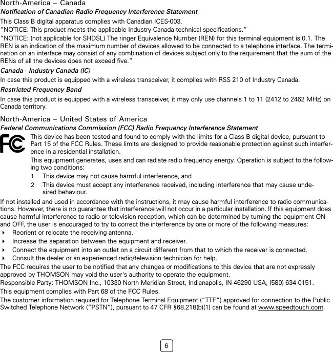 6North-America – CanadaNotification of Canadian Radio Frequency Interference StatementThis Class B digital apparatus complies with Canadian ICES-003.“NOTICE: This product meets the applicable Industry Canada technical specifications.”“NOTICE: (not applicable for SHDSL) The ringer Equivalence Number (REN) for this terminal equipment is 0.1. The REN is an indication of the maximum number of devices allowed to be connected to a telephone interface. The termi-nation on an interface may consist of any combination of devices subject only to the requirement that the sum of the RENs of all the devices does not exceed five.”Canada - Industry Canada (IC)In case this product is equipped with a wireless transceiver, it complies with RSS 210 of Industry Canada.Restricted Frequency BandIn case this product is equipped with a wireless transceiver, it may only use channels 1 to 11 (2412 to 2462 MHz) on Canada territory.North-America – United States of AmericaFederal Communications Commission (FCC) Radio Frequency Interference StatementIf not installed and used in accordance with the instructions, it may cause harmful interference to radio communica-tions. However, there is no guarantee that interference will not occur in a particular installation. If this equipment does cause harmful interference to radio or television reception, which can be determined by turning the equipment ON and OFF, the user is encouraged to try to correct the interference by one or more of the following measures:Reorient or relocate the receiving antenna.Increase the separation between the equipment and receiver.Connect the equipment into an outlet on a circuit different from that to which the receiver is connected.Consult the dealer or an experienced radio/television technician for help.The FCC requires the user to be notified that any changes or modifications to this device that are not expressly approved by THOMSON may void the user&apos;s authority to operate the equipment.Responsible Party: THOMSON Inc., 10330 North Meridian Street, Indianapolis, IN 46290 USA, (580) 634-0151.This equipment complies with Part 68 of the FCC Rules.The customer information required for Telephone Terminal Equipment (“TTE”) approved for connection to the Public Switched Telephone Network (“PSTN”), pursuant to 47 CFR §68.218(b)(1) can be found at www.speedtouch.com.This device has been tested and found to comply with the limits for a Class B digital device, pursuant to Part 15 of the FCC Rules. These limits are designed to provide reasonable protection against such interfer-ence in a residential installation.This equipment generates, uses and can radiate radio frequency energy. Operation is subject to the follow-ing two conditions:1This device may not cause harmful interference, and2This device must accept any interference received, including interference that may cause unde-sired behaviour.