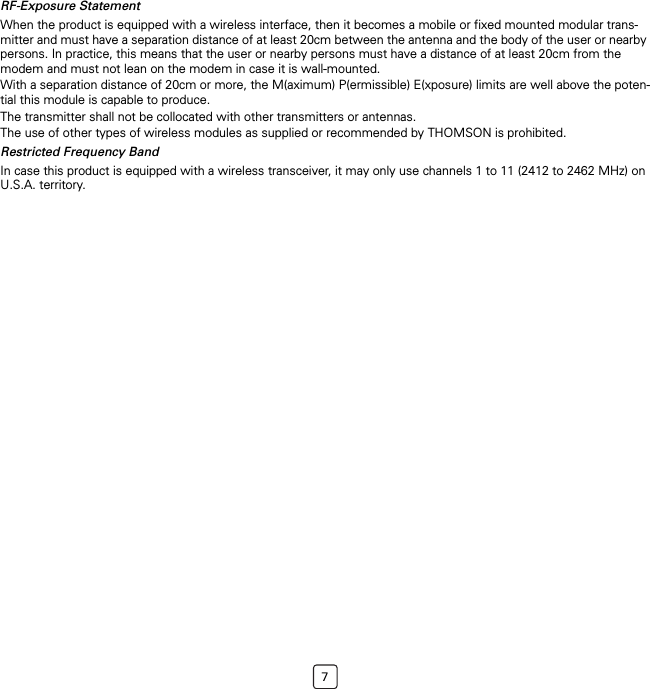 7RF-Exposure StatementWhen the product is equipped with a wireless interface, then it becomes a mobile or fixed mounted modular trans-mitter and must have a separation distance of at least 20cm between the antenna and the body of the user or nearby persons. In practice, this means that the user or nearby persons must have a distance of at least 20cm from the modem and must not lean on the modem in case it is wall-mounted.With a separation distance of 20cm or more, the M(aximum) P(ermissible) E(xposure) limits are well above the poten-tial this module is capable to produce.The transmitter shall not be collocated with other transmitters or antennas.The use of other types of wireless modules as supplied or recommended by THOMSON is prohibited.Restricted Frequency BandIn case this product is equipped with a wireless transceiver, it may only use channels 1 to 11 (2412 to 2462 MHz) on U.S.A. territory.