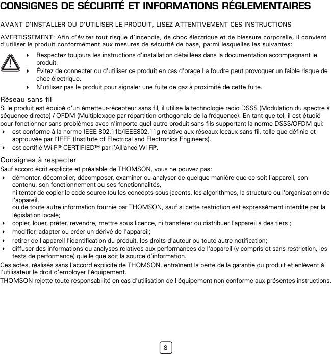 8CONSIGNES DE SÉCURITÉ ET INFORMATIONS RÉGLEMENTAIRESAVANT D’INSTALLER OU D’UTILISER LE PRODUIT, LISEZ ATTENTIVEMENT CES INSTRUCTIONSAVERTISSEMENT: Afin d’éviter tout risque d’incendie, de choc électrique et de blessure corporelle, il convient d’utiliser le produit conformément aux mesures de sécurité de base, parmi lesquelles les suivantes:Réseau sans filSi le produit est équipé d&apos;un émetteur-récepteur sans fil, il utilise la technologie radio DSSS (Modulation du spectre à séquence directe) / OFDM (Multiplexage par répartition orthogonale de la fréquence). En tant que tel, il est étudié pour fonctionner sans problèmes avec n’importe quel autre produit sans fils supportant la norme DSSS/OFDM qui:est conforme à la norme IEEE 802.11b/IEEE802.11g relative aux réseaux locaux sans fil, telle que définie et approuvée par l’IEEE (Institute of Electrical and Electronics Engineers).est certifié Wi-Fi® CERTIFIEDTM par l’Alliance Wi-Fi®.Consignes à respecterSauf accord écrit explicite et préalable de THOMSON, vous ne pouvez pas:démonter, décompiler, décomposer, examiner ou analyser de quelque manière que ce soit l&apos;appareil, son contenu, son fonctionnement ou ses fonctionnalités, ni tenter de copier le code source (ou les concepts sous-jacents, les algorithmes, la structure ou l&apos;organisation) de l&apos;appareil, ou de toute autre information fournie par THOMSON, sauf si cette restriction est expressément interdite par la législation locale;copier, louer, prêter, revendre, mettre sous licence, ni transférer ou distribuer l&apos;appareil à des tiers ;modifier, adapter ou créer un dérivé de l&apos;appareil;retirer de l&apos;appareil l&apos;identification du produit, les droits d&apos;auteur ou toute autre notification;diffuser des informations ou analyses relatives aux performances de l&apos;appareil (y compris et sans restriction, les tests de performance) quelle que soit la source d&apos;information.Ces actes, réalisés sans l&apos;accord explicite de THOMSON, entraînent la perte de la garantie du produit et enlèvent à l&apos;utilisateur le droit d&apos;employer l&apos;équipement.THOMSON rejette toute responsabilité en cas d&apos;utilisation de l&apos;équipement non conforme aux présentes instructions.!Respectez toujours les instructions d’installation détaillées dans la documentation accompagnant le produit.Évitez de connecter ou d&apos;utiliser ce produit en cas d&apos;orage.La foudre peut provoquer un faible risque de choc électrique.N’utilisez pas le produit pour signaler une fuite de gaz à proximité de cette fuite.