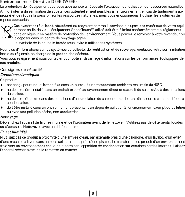 9Environnement - Directive DEEE (WEEE)La production de l&apos;équipement que vous avez acheté a nécessité l&apos;extraction et l&apos;utilisation de ressources naturelles.Afin d&apos;éviter la dissémination de substances potentiellement nuisibles à l&apos;environnement en cas de traitement inap-proprié et de réduire la pression sur les ressources naturelles, nous vous encourageons à utiliser les systèmes de reprise appropriés.Pour plus d&apos;informations sur les systèmes de collecte, de réutilisation et de recyclage, contactez votre administration locale ou régionale en charge de la gestion des déchets.Vous pouvez également nous contacter pour obtenir davantage d&apos;informations sur les performances écologiques de nos produits.Consignes de sécuritéConditions climatiquesCe produit:est conçu pour une utilisation fixe dans un bureau à une température ambiante maximale de 40°C.ne doit pas être installé dans un endroit exposé au rayonnement direct et excessif du soleil et/ou à des radiations de chaleur.ne doit pas être mis dans des conditions d&apos;accumulation de chaleur et ne doit pas être soumis à l&apos;humidité ou la condensation.doit être installé dans un environnement présentant un degré de pollution 2 (environnement exempt de pollution ou avec une pollution sèche, non conductrice).NettoyageDébranchez l&apos;appareil de la prise murale et de l&apos;ordinateur avant de le nettoyer. N&apos;utilisez pas de détergents liquides ou d&apos;aérosols. Nettoyez-le avec un chiffon humide.Eau et humiditéN&apos;utilisez pas ce produit à proximité d&apos;une arrivée d&apos;eau, par exemple près d&apos;une baignoire, d&apos;un lavabo, d&apos;un évier, d&apos;une machine à laver, dans un sous-sol humide ou près d&apos;une piscine. Le transfert de ce produit d&apos;un environnement froid vers un environnement chaud peut entraîner l&apos;apparition de condensation sur certaines parties internes. Laissez l&apos;appareil sécher avant de le remettre en marche.Ces systèmes réutilisent, récupèrent ou recyclent comme il convient la plupart des matériaux de votre équi-pement en fin de vie. L&apos;équipement SpeedTouchTM utilisé doit être éliminé conformément aux réglementa-tions en vigueur en matière de protection de l&apos;environnement. Vous pouvez le renvoyer à votre revendeur ou le déposer dans un centre de recyclage agréé.Le symbole de la poubelle barrée vous invite à utiliser ces systèmes.