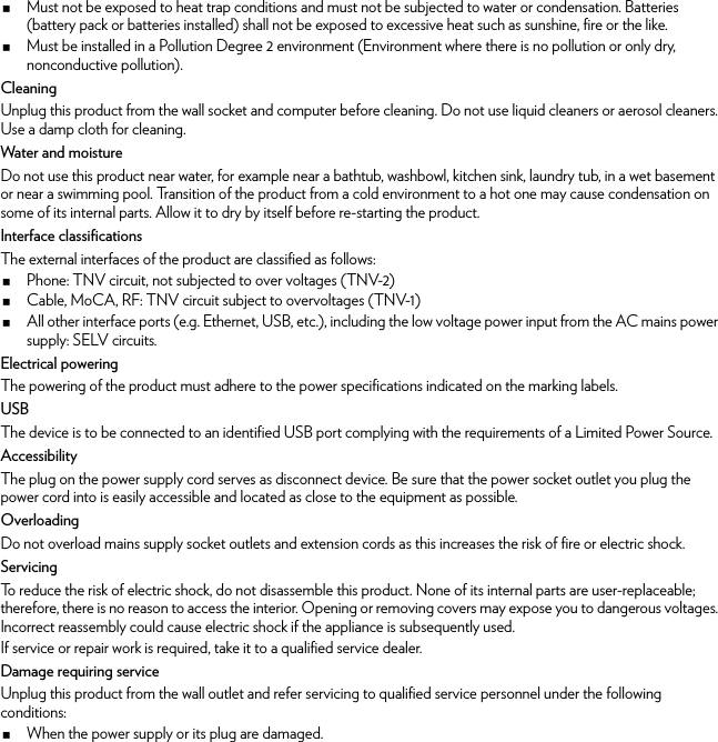 Must not be exposed to heat trap conditions and must not be subjected to water or condensation. Batteries (battery pack or batteries installed) shall not be exposed to excessive heat such as sunshine, fire or the like.Must be installed in a Pollution Degree 2 environment (Environment where there is no pollution or only dry, nonconductive pollution).CleaningUnplug this product from the wall socket and computer before cleaning. Do not use liquid cleaners or aerosol cleaners. Use a damp cloth for cleaning.Water and moistureDo not use this product near water, for example near a bathtub, washbowl, kitchen sink, laundry tub, in a wet basement or near a swimming pool. Transition of the product from a cold environment to a hot one may cause condensation on some of its internal parts. Allow it to dry by itself before re-starting the product.Interface classificationsThe external interfaces of the product are classified as follows:Phone: TNV circuit, not subjected to over voltages (TNV-2)Cable, MoCA, RF: TNV circuit subject to overvoltages (TNV-1)All other interface ports (e.g. Ethernet, USB, etc.), including the low voltage power input from the AC mains power supply: SELV circuits.Electrical poweringThe powering of the product must adhere to the power specifications indicated on the marking labels.USBThe device is to be connected to an identified USB port complying with the requirements of a Limited Power Source.AccessibilityThe plug on the power supply cord serves as disconnect device. Be sure that the power socket outlet you plug the power cord into is easily accessible and located as close to the equipment as possible.OverloadingDo not overload mains supply socket outlets and extension cords as this increases the risk of fire or electric shock.ServicingTo reduce the risk of electric shock, do not disassemble this product. None of its internal parts are user-replaceable; therefore, there is no reason to access the interior. Opening or removing covers may expose you to dangerous voltages. Incorrect reassembly could cause electric shock if the appliance is subsequently used.If service or repair work is required, take it to a qualified service dealer.Damage requiring serviceUnplug this product from the wall outlet and refer servicing to qualified service personnel under the following conditions:When the power supply or its plug are damaged.