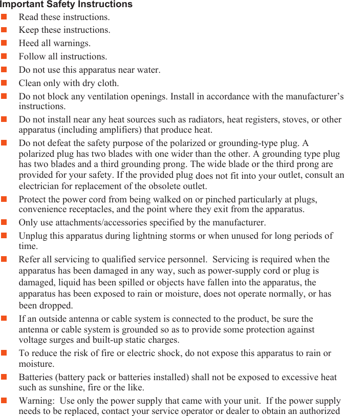 ImpRead these instructions. ortant Safety Instructions Keep these instructions. Heed all warnings. Follow all instructions. Do not use this apparatus near water. Clean only with dry cloth. Do not block any ventilation openings. Install in accordance with the manufacturer’s instructions. Do not install near any heat sources such as radiators, heat registers, stoves, or other apparatus (including amplifiers) that produce heat. Do not defeat the safety purpose of the polarized or grounding-type plug. A polarized plug has two blades with one wider than the other. A grounding type plug has two blades and a third grounding prong. The wide blade or the third prong are provided for your safety. If the provided plug does not fit into your outlet, consult an electrician for replacement of the obsolete outlet.  Protect the power cord from being walked on or pinched particularly at plugs, convenience receptacles, and the point where they exit from the apparatus. Only use attachments/accessories specified by the manufacturer.  Unplug this apparatus during lightning storms or when unused for long periods of time. Refer all servicing to qualified service personnel.  Servicing is required when the apparatus has been damaged in any way, such as power-supply cord or plug is damaged, liquid has been spilled or objects have fallen into the apparatus, the apparatus has been exposed to rain or moisture, does not operate normally, or has been dropped. If an outside antenna or cable system is connected to the product, be sure the antenna or cable system is grounded so as to provide some protection against voltage surges and built-up static charges.  To reduce the risk of fire or electric shock, do not expose this apparatus to rain or moisture. Batteries (battery pack or batteries installed) shall not be exposed to excessive heat such as sunshine, fire or the like. Warning:  Use only the power supply that came with your unit.  If the power supply needs to be replaced, contact your service operator or dealer to obtain an authorized 