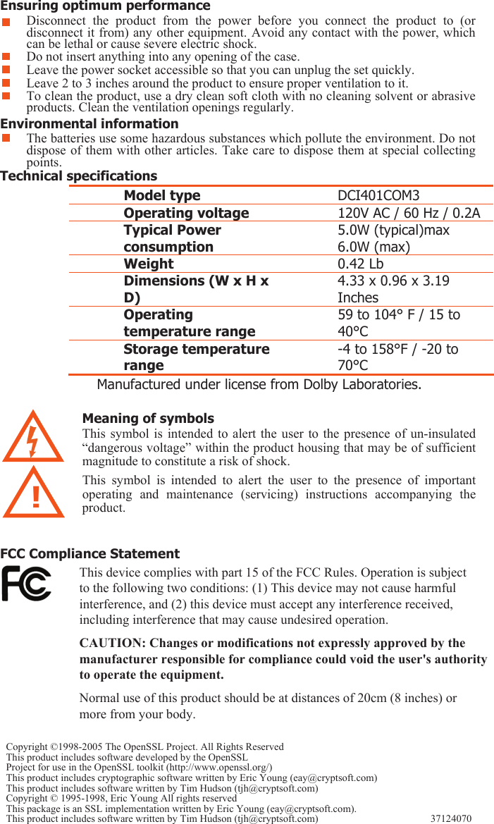  Do not insert anything into any opening of the case. Leave the power socket accessible so that you can unplug the set quickly.  Leave 2 to 3 inches around the product to ensure proper ventilation to it.   To clean the product, use a dry clean soft cloth with no cleaning solvent or abrasive products. Clean the ventilation openings regularly.   Environmental information The batteries use some hazardous substances which pollute the environment. Do not dispose of them with other articles. Take care to dispose them at special collecting points.  Technical specifications  Model type  DCI401COM3 Operating voltage  120V AC / 60 Hz / 0.2ATypical Power consumption 5.0W (typical)max 6.0W (max) Weight  0.42 Lb  Dimensions (W x H x D) 4.33 x 0.96 x 3.19 Inches Operating temperature range 59 to 104° F / 15 to 40°C Storage temperature range -4 to 158°F / -20 to 70°C    Manufactured under license from Dolby Laboratories. Copyright ©1998-2005 The OpenSSL Project. All Rights ReservedThis product includes software developed by the OpenSSL Project for use in the OpenSSL toolkit (http://www.openssl.org/) This product includes cryptographic software written by Eric Young (eay@cryptsoft.com)This product includes software written by Tim Hudson (tjh@cryptsoft.com) Copyright © 1995-1998, Eric Young All rights reserved This package is an SSL implementation written by Eric Young (eay@cryptsoft.com). This product includes software written by Tim Hudson (tjh@cryptsoft.com) 37124070 FCC Compliance Statement This device complies with part 15 of the FCC Rules. Operation is subject to the following two conditions: (1) This device may not cause harmful interference, and (2) this device must accept any interference received, including interference that may cause undesired operation.CAUTION: Changes or modifications not expressly approved by the manufacturer responsible for compliance could void the user&apos;s authorityto operate the equipment.Normal use of this product should be at distances of 20cm (8 inches) or more from your body.   ! Meaning of symbols This symbol is  intended  to  alert the  user  to the presence  of  un-insulated “dangerous voltage” within the product housing that may be of sufficient magnitude to constitute a risk of shock.    This  symbol  is  intended  to  alert  the  user  to  the  presence  of  important operating  and  maintenance  (servicing)  instructions  accompanying  the product.  Ens Disconnect  the  product  from  the  power  before  you  connect  the  product  to  (or disconnect it from) any other equipment. Avoid any contact with the power, which can be lethal or cause severe electric shock.  uring optimum performance 