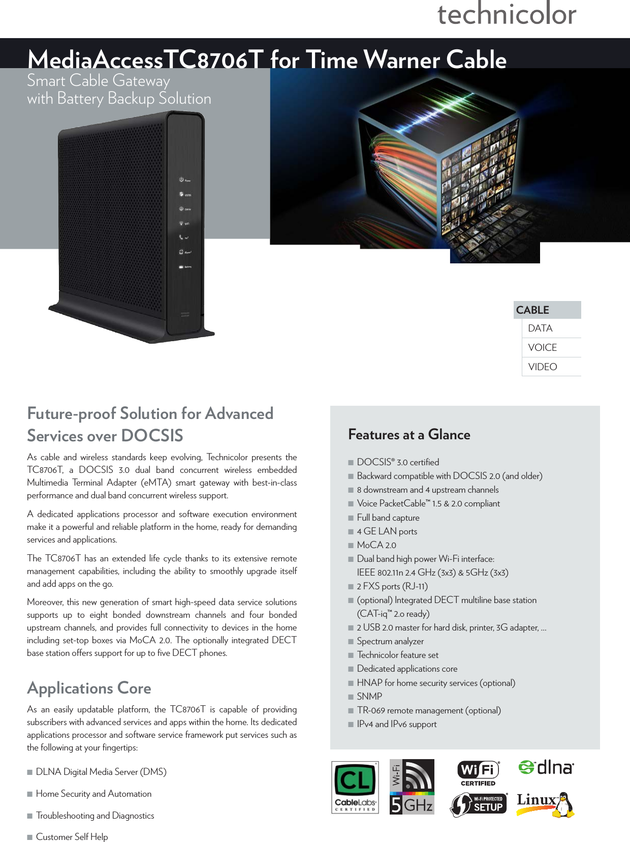 CABLEVOICEDATAVIDEOMediaAccessTC8706T for Time Warner CableSmart Cable Gatewaywith Battery Backup Solution Features at a Glance ■DOCSIS®3.0 certiﬁed ■Backward compatible with DOCSIS2.0 (and older) ■8 downstream and 4 upstream channels ■Voice PacketCable™1.5 &amp; 2.0 compliant ■Full band capture ■4 GE LAN ports ■MoCA 2.0 ■Dual band high power Wi-Fi interface: IEEE802.11n 2.4GHz (3x3) &amp; 5GHz (3x3) ■2 FXS ports (RJ-11) ■(optional) Integrated DECT multiline base station (CAT-iq™ 2.o ready) ■2 USB 2.0 master for hard disk, printer, 3G adapter, … ■Spectrum analyzer ■Technicolor feature set ■Dedicated applications core ■HNAP for home security services (optional) ■SNMP ■TR-069 remote management (optional) ■IPv4 and IPv6 supportFuture-proof Solution for Advanced Services over DOCSISAs cable and wireless standards keep evolving, Technicolor presents the TC8706T, a DOCSIS 3.0 dual band concurrent wireless embedded Multimedia Terminal Adapter (eMTA) smart gateway with best-in-class performance and dual band concurrent wireless support.A dedicated applications processor and software execution environment make it a powerful and reliable platform in the home, ready for demanding services and applications. The TC8706T has an extended life cycle thanks to its extensive remote management capabilities, including the ability to smoothly upgrade itself and add apps on the go. Moreover, this new generation of smart high-speed data service solutions supports up to eight bonded downstream channels and four bonded upstream channels, and provides full connectivity to devices in the home including set-top boxes via MoCA2.0. The optionally integrated DECT base station oers support for up to ﬁve DECT phones.Applications CoreAs an easily updatable platform, the TC8706T is capable of providing subscribers with advanced services and apps within the home. Its dedicated applications processor and software service framework put services such as the following at your ﬁngertips:  ■DLNA Digital Media Server (DMS)  ■Home Security and Automation ■Troubleshooting and Diagnostics ■Customer Self Help