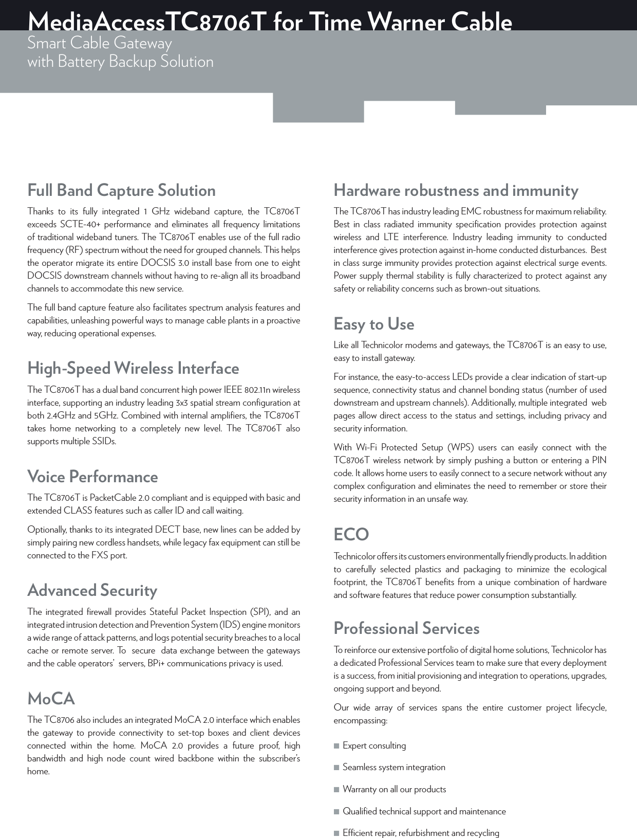 MediaAccessTC8706T for Time Warner CableSmart Cable Gatewaywith Battery Backup Solution Full Band Capture SolutionThanks to its fully integrated 1 GHz wideband capture, the TC8706T exceeds SCTE-40+ performance and eliminates all frequency limitations of traditional wideband tuners. The TC8706T enables use of the full radio frequency (RF) spectrum without the need for grouped channels. This helps the operator migrate its entire DOCSIS 3.0 install base from one to eight DOCSIS downstream channels without having to re-align all its broadband channels to accommodate this new service.The full band capture feature also facilitates spectrum analysis features and capabilities, unleashing powerful ways to manage cable plants in a proactive way, reducing operational expenses.High-Speed Wireless InterfaceThe TC8706T has a dual band concurrent high power IEEE802.11n wireless interface, supporting an industry leading 3x3 spatial stream conﬁguration at both 2.4GHz and 5GHz. Combined with internal ampliﬁers, the TC8706T takes home networking to a completely new level. The TC8706T also supports multiple SSIDs.Voice PerformanceThe TC8706T is PacketCable 2.0 compliant and is equipped with basic and extended CLASS features such as caller ID and call waiting.Optionally, thanks to its integrated DECT base, new lines can be added by simply pairing new cordless handsets, while legacy fax equipment can still be connected to the FXS port.Advanced SecurityThe integrated ﬁrewall provides Stateful Packet Inspection (SPI), and an integrated intrusion detection and Prevention System (IDS) engine monitors  a wide range of attack patterns, and logs potential security breaches to a local cache or remote server. To  secure  data exchange between the gateways  and the cable operators’  servers, BPi+ communications privacy is used.MoCAThe TC8706 also includes an integrated MoCA2.0 interface which enables the gateway to provide connectivity to set-top boxes and client devices connected within the home. MoCA 2.0 provides a future proof, high bandwidth and high node count wired backbone within the subscriber’s home.Hardware robustness and immunityThe TC8706T has industry leading EMC robustness for maximum reliability.  Best in class radiated immunity speciﬁcation provides protection against wireless and LTE interference. Industry leading immunity to conducted interference gives protection against in-home conducted disturbances.  Best in class surge immunity provides protection against electrical surge events.  Power supply thermal stability is fully characterized to protect against any safety or reliability concerns such as brown-out situations.Easy to UseLike all Technicolor modems and gateways, the TC8706T is an easy to use, easy to install gateway.For instance, the easy-to-access LEDs provide a clear indication of start-up sequence, connectivity status and channel bonding status (number of used downstream and upstream channels). Additionally, multiple integrated  web pages allow direct access to the status and settings, including privacy and security information.With Wi-Fi Protected Setup (WPS) users can easily connect with the TC8706T wireless network by simply pushing a button or entering a PIN code. It allows home users to easily connect to a secure network without any complex conﬁguration and eliminates the need to remember or store their security information in an unsafe way.ECOTechnicolor oers its customers environmentally friendly products. In addition to carefully selected plastics and packaging to minimize the ecological footprint, the TC8706T beneﬁts from a unique combination of hardware and software features that reduce power consumption substantially.Professional ServicesTo reinforce our extensive portfolio of digital home solutions, Technicolor has a dedicated Professional Services team to make sure that every deployment is a success, from initial provisioning and integration to operations, upgrades, ongoing support and beyond.Our wide array of services spans the entire customer project lifecycle, encompassing: ■Expert consulting  ■Seamless system integration  ■Warranty on all our products  ■Qualiﬁed technical support and maintenance  ■Ecient repair, refurbishment and recycling 