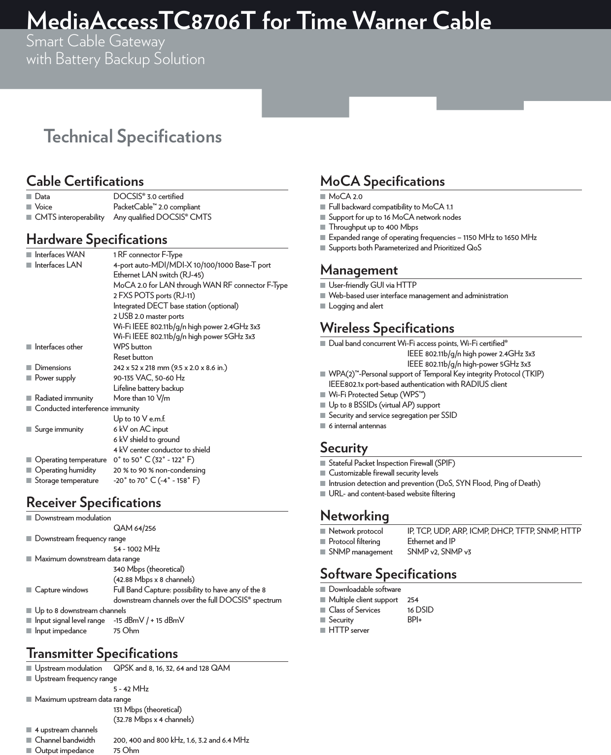 MediaAccessTC8706T for Time Warner CableSmart Cable Gatewaywith Battery Backup Solution Technical SpeciﬁcationsCable Certiﬁcations ■Data  DOCSIS®3.0 certiﬁed ■Voice  PacketCable™2.0 compliant ■CMTS interoperability  Any qualiﬁed DOCSIS® CMTSHardware Speciﬁcations ■Interfaces WAN  1 RF connector F-Type ■Interfaces LAN  4-port auto-MDI/MDI-X 10/100/1000 Base-T port Ethernet LAN switch (RJ-45)MoCA 2.0 for LAN through WAN RF connector F-Type2 FXS POTS ports (RJ-11)Integrated DECT base station (optional)2 USB 2.0 master portsWi-Fi IEEE 802.11b/g/n high power 2.4GHz 3x3Wi-Fi IEEE802.11b/g/n high power 5GHz 3x3 ■Interfaces other  WPS buttonReset button ■Dimensions  242 x 52 x 218mm (9.5 x 2.0 x 8.6in.) ■Power supply  90-135VAC, 50-60HzLifeline battery backup ■Radiated immunity  More than 10V/m ■Conducted interference immunityUp to 10V e.m.f. ■Surge immunity  6kV on AC input6kV shield to ground4kV center conductor to shield ■Operating temperature  0° to 50°C (32° - 122°F) ■Operating humidity  20% to 90% non-condensing ■Storage temperature  -20° to 70°C (-4° - 158°F)Receiver Speciﬁcations ■Downstream modulationQAM 64/256 ■Downstream frequency range54 - 1002MHz ■Maximum downstream data range340Mbps (theoretical)(42.88Mbps x 8channels) ■Capture windows  Full Band Capture: possibility to have any of the 8 downstream channels over the full DOCSIS®spectrum ■Up to 8 downstream channels ■Input signal level range  -15dBmV / + 15dBmV ■Input impedance  75OhmTransmitter Speciﬁcations ■Upstream modulation  QPSK and 8, 16, 32, 64 and 128 QAM ■Upstream frequency range5 - 42MHz ■Maximum upstream data range131Mbps (theoretical)(32.78Mbps x 4 channels) ■4 upstream channels ■Channel bandwidth  200, 400 and 800kHz, 1.6, 3.2 and 6.4MHz ■Output impedance  75OhmMoCA Speciﬁcations ■MoCA2.0 ■Full backward compatibility to MoCA1.1 ■Support for up to 16 MoCA network nodes ■Throughput up to 400Mbps ■Expanded range of operating frequencies – 1150MHz to 1650MHz ■Supports both Parameterized and Prioritized QoSManagement ■User-friendly GUI via HTTP ■Web-based user interface management and administration ■Logging and alertWireless Speciﬁcations ■Dual band concurrent Wi-Fi access points, Wi-Fi certiﬁed®IEEE802.11b/g/n high power 2.4GHz 3x3IEEE802.11b/g/n high-power 5GHz 3x3 ■WPA(2)™-Personal support of Temporal Key integrity Protocol (TKIP) IEEE802.1x port-based authentication with RADIUS client ■Wi-Fi Protected Setup (WPS™) ■Up to 8 BSSIDs (virtual AP) support ■Security and service segregation per SSID ■6 internal antennasSecurity ■Stateful Packet Inspection Firewall (SPIF) ■Customizable ﬁrewall security levels ■Intrusion detection and prevention (DoS, SYN Flood, Ping of Death) ■URL- and content-based website ﬁlteringNetworking ■Network protocol  IP, TCP, UDP, ARP, ICMP, DHCP, TFTP, SNMP, HTTP ■Protocol ﬁltering  Ethernet and IP ■SNMP management  SNMPv2, SNMPv3Software Speciﬁcations ■Downloadable software ■Multiple client support  254 ■Class of Services  16 DSID ■Security BPI+ ■HTTP server