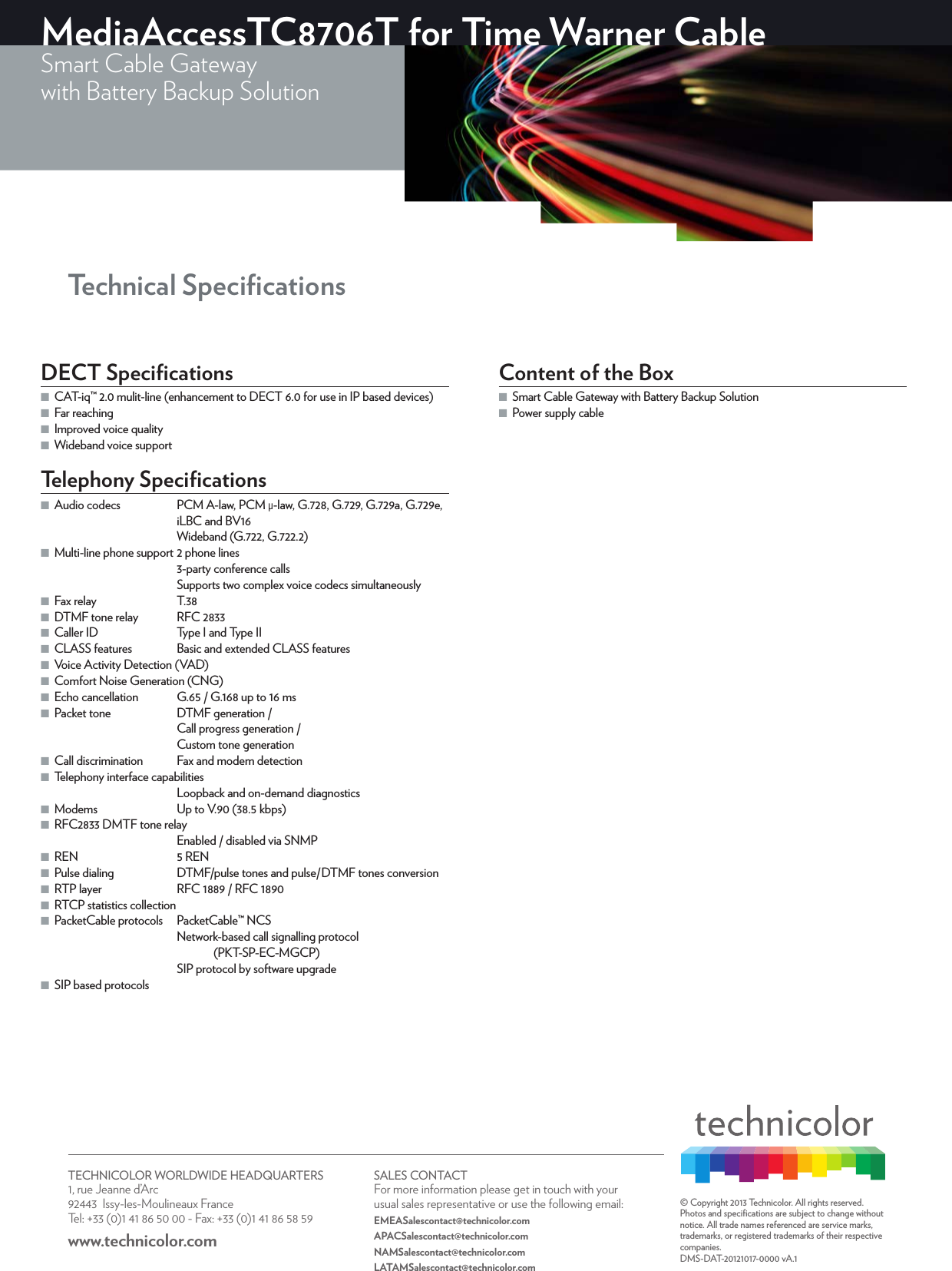 TECHNICOLOR WORLDWIDE HEADQUARTERS1, rue Jeanne d’Arc  92443  Issy-les-Moulineaux FranceTel: +33 (0)1 41 86 50 00 - Fax: +33 (0)1 41 86 58 59www.technicolor.com SALES CONTACTFor more information please get in touch with your usual sales representative or use the following email:EMEASalescontact@technicolor.comAPACSalescontact@technicolor.comNAMSalescontact@technicolor.comLATAMSalescontact@technicolor.com© Copyright 2013 Technicolor. All rights reserved. Photos and speciﬁcations are subject to change without notice. All trade names referenced are service marks, trademarks, or registered trademarks of their respective companies. DMS-DAT-20121017-0000 vA.1 MediaAccessTC8706T for Time Warner CableSmart Cable Gatewaywith Battery Backup Solution Technical SpeciﬁcationsDECT Speciﬁcations ■CAT-iq™ 2.0 mulit-line (enhancement to DECT6.0 for use in IP based devices) ■Far reaching ■Improved voice quality ■Wideband voice supportTelephony Speciﬁcations ■Audio codecs  PCM A-law, PCM μ-law, G.728, G.729, G.729a, G.729e, iLBC and BV16Wideband (G.722, G.722.2) ■Multi-line phone support 2 phone lines3-party conference callsSupports two complex voice codecs simultaneously ■Fax relay  T.38 ■DTMF tone relay  RFC2833 ■Caller ID  Type I and Type II ■CLASS features  Basic and extended CLASS features ■Voice Activity Detection (VAD) ■Comfort Noise Generation (CNG) ■Echo cancellation  G.65 / G.168 up to 16ms ■Packet tone  DTMF generation /Call progress generation /Custom tone generation ■Call discrimination  Fax and modem detection ■Telephony interface capabilitiesLoopback and on-demand diagnostics ■Modems  Up to V.90 (38.5kbps) ■RFC2833 DMTF tone relayEnabled / disabled via SNMP ■REN  5 REN ■Pulse dialing  DTMF/pulse tones and pulse/DTMF tones conversion ■RTP layer  RFC1889 / RFC1890 ■RTCP statistics collection ■PacketCable protocols  PacketCable™ NCSNetwork-based call signalling protocol (PKT-SP-EC-MGCP)SIP protocol by software upgrade ■SIP based protocolsContent of the Box ■Smart Cable Gateway with Battery Backup Solution  ■Power supply cable